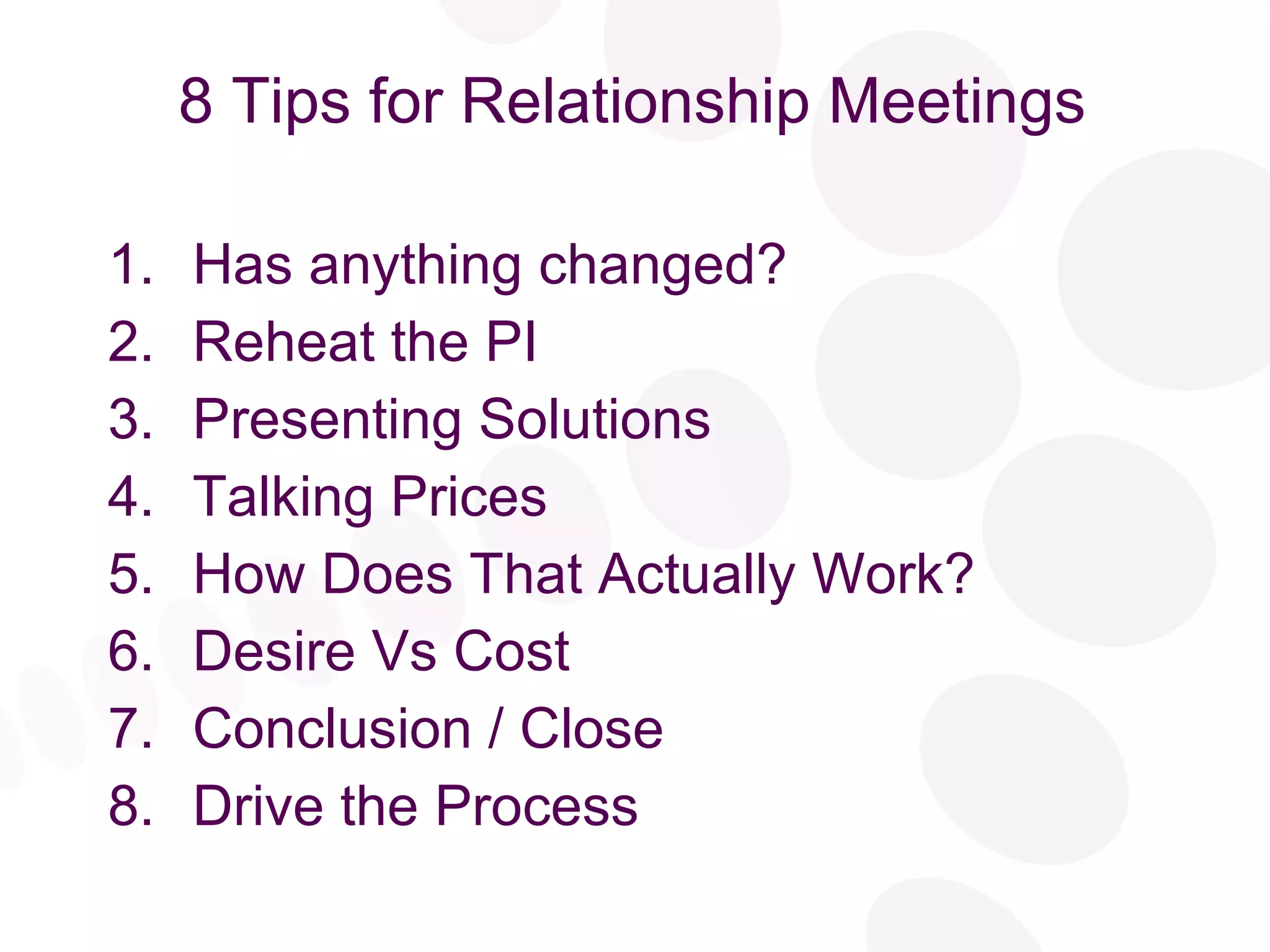 8 Tips for Relationship Meetings Has anything changed? Reheat the PI Presenting Solutions Talking Prices How Does That Actually Work? Desire Vs Cost Conclusion / Close Drive the Process 