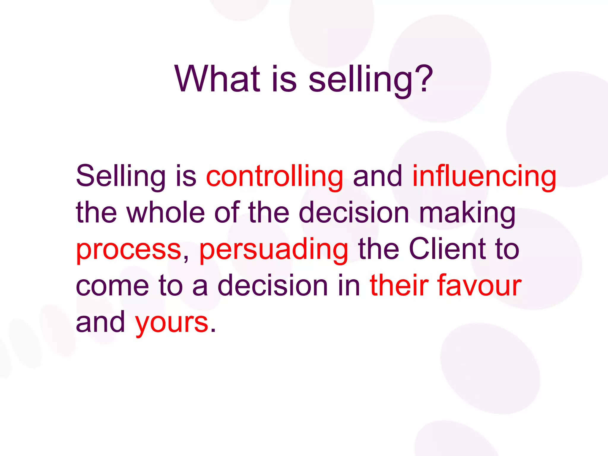 What is selling? Selling is  controlling  and  influencing  the whole of the decision making  process ,  persuading  the Client to come to a decision in  their favour  and  yours . 