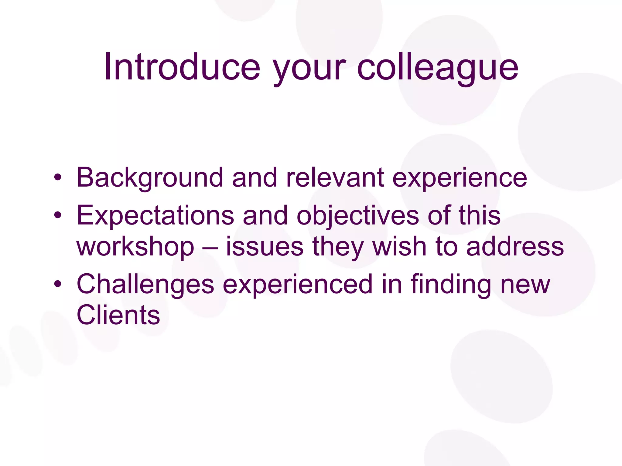 Introduce your colleague Background and relevant experience Expectations and objectives of this workshop – issues they wish to address Challenges experienced in finding new Clients 