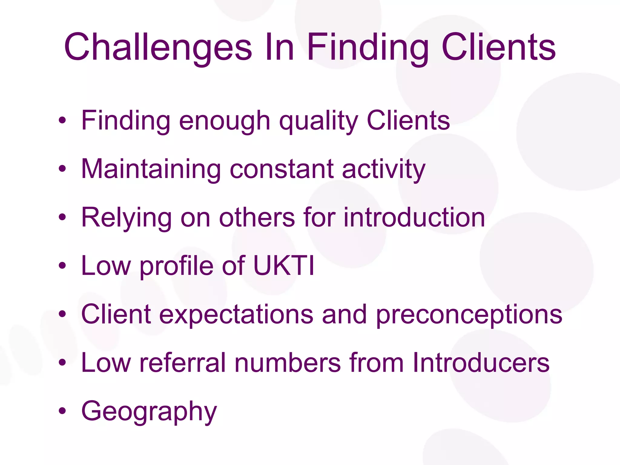 Challenges In Finding Clients Finding enough quality Clients Maintaining constant activity Relying on others for introduction Low profile of UKTI Client expectations and preconceptions Low referral numbers from Introducers Geography 