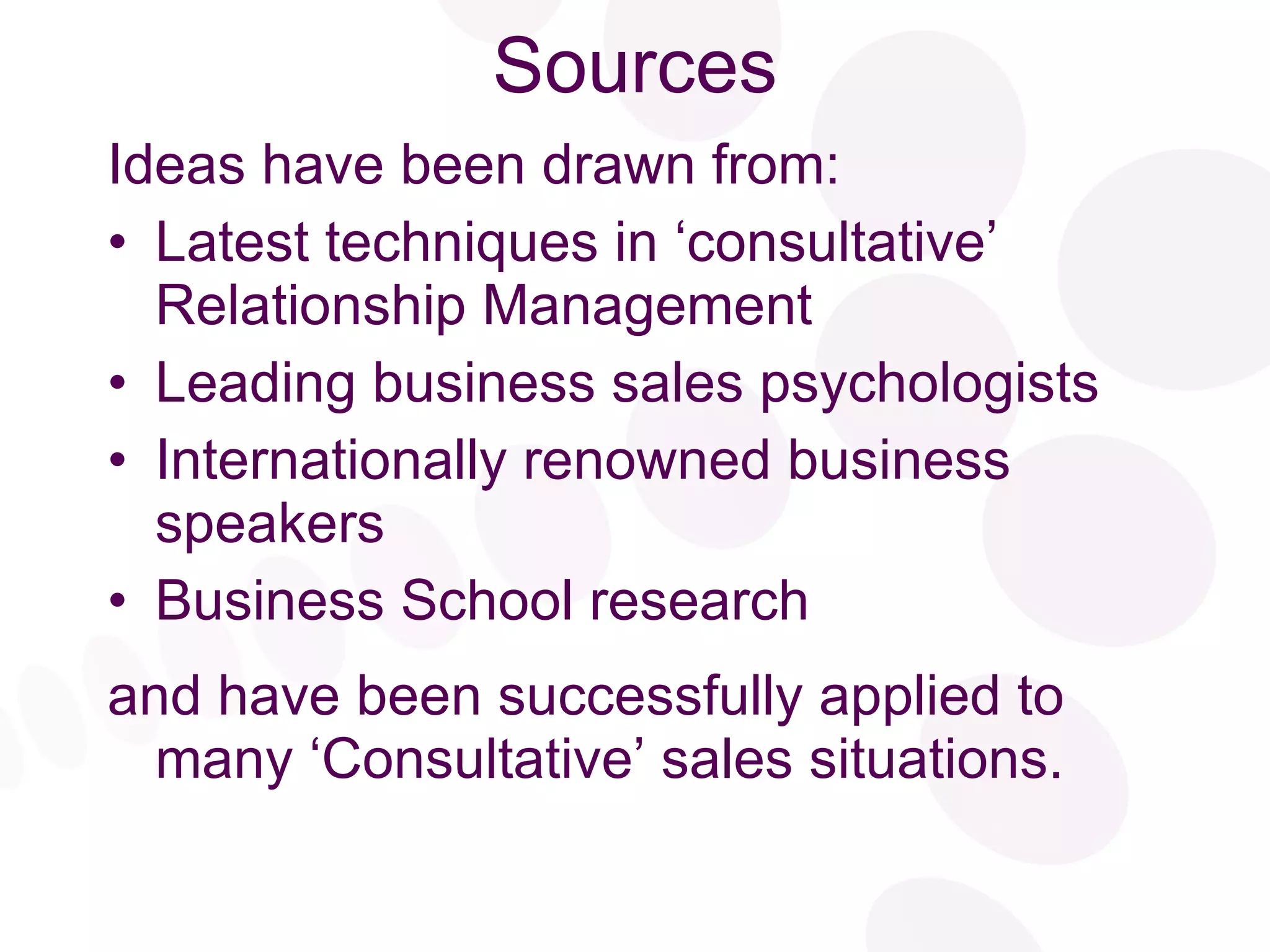 Sources Ideas have been drawn from: Latest techniques in ‘consultative’ Relationship Management Leading business sales psychologists Internationally renowned business speakers Business School research  and have been successfully applied to many ‘Consultative’ sales situations. 
