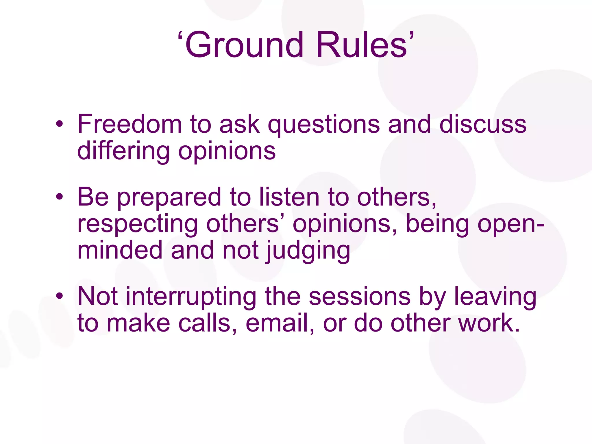 ‘ Ground Rules’ Freedom to ask questions and discuss differing opinions Be prepared to listen to others, respecting others’ opinions, being open-minded and not judging Not interrupting the sessions by leaving to make calls, email, or do other work. 