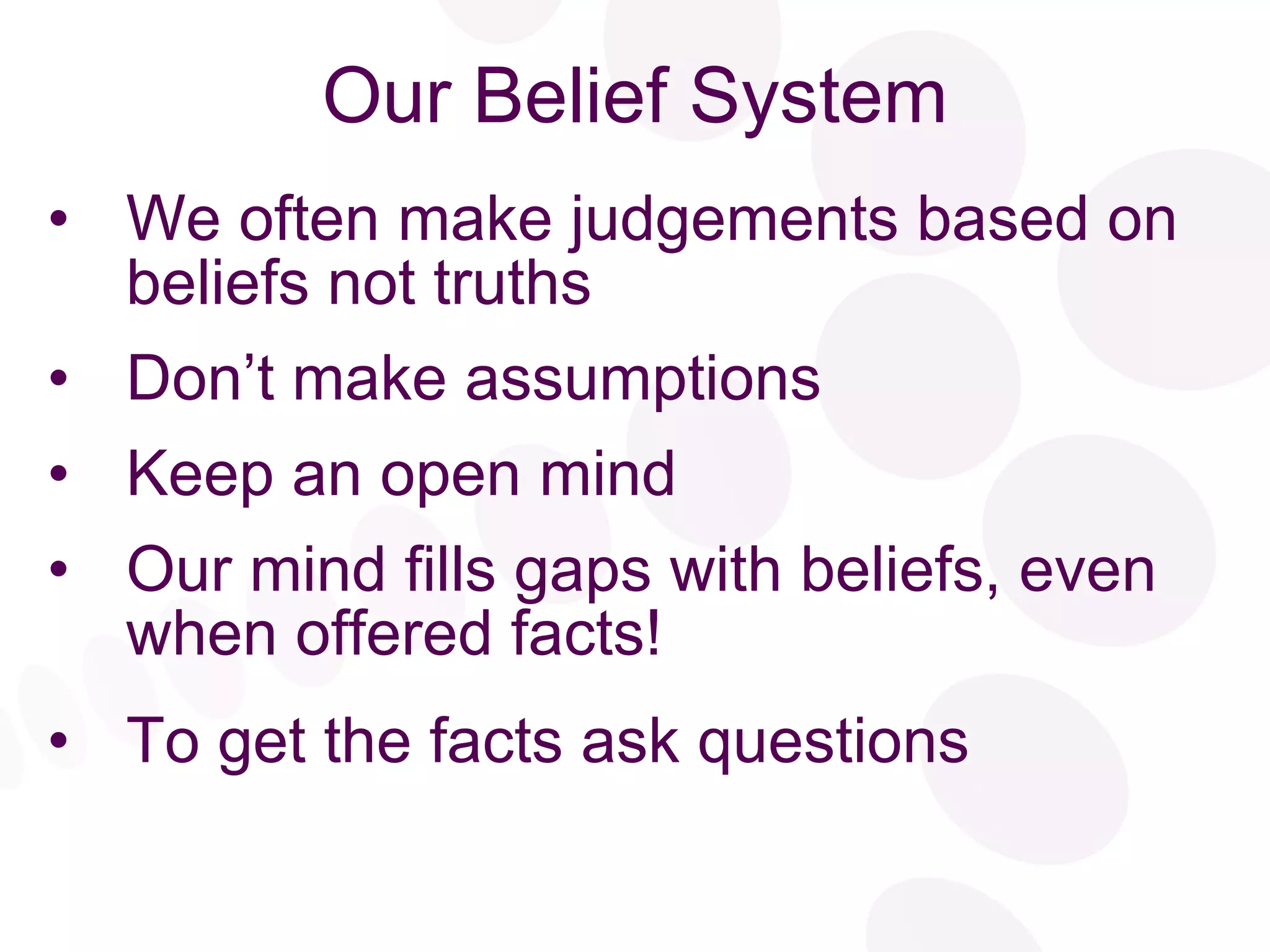 Our Belief System We often make judgements based on beliefs not truths Don’t make assumptions Keep an open mind  Our mind fills gaps with beliefs, even when offered facts! To get the facts ask questions 