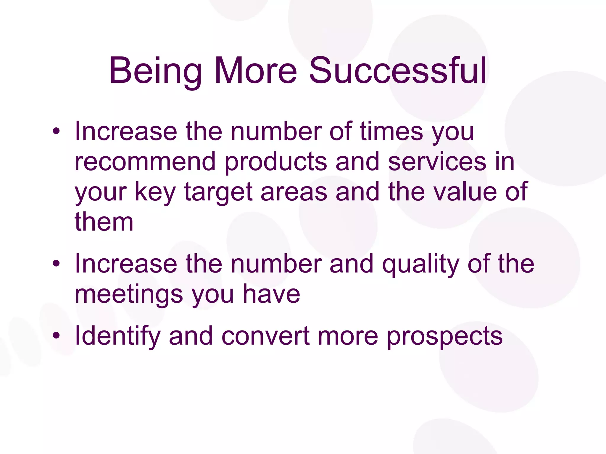 Being More Successful Increase the number of times you recommend products and services in your key target areas and the value of them Increase the number and quality of the meetings you have Identify and convert more prospects 