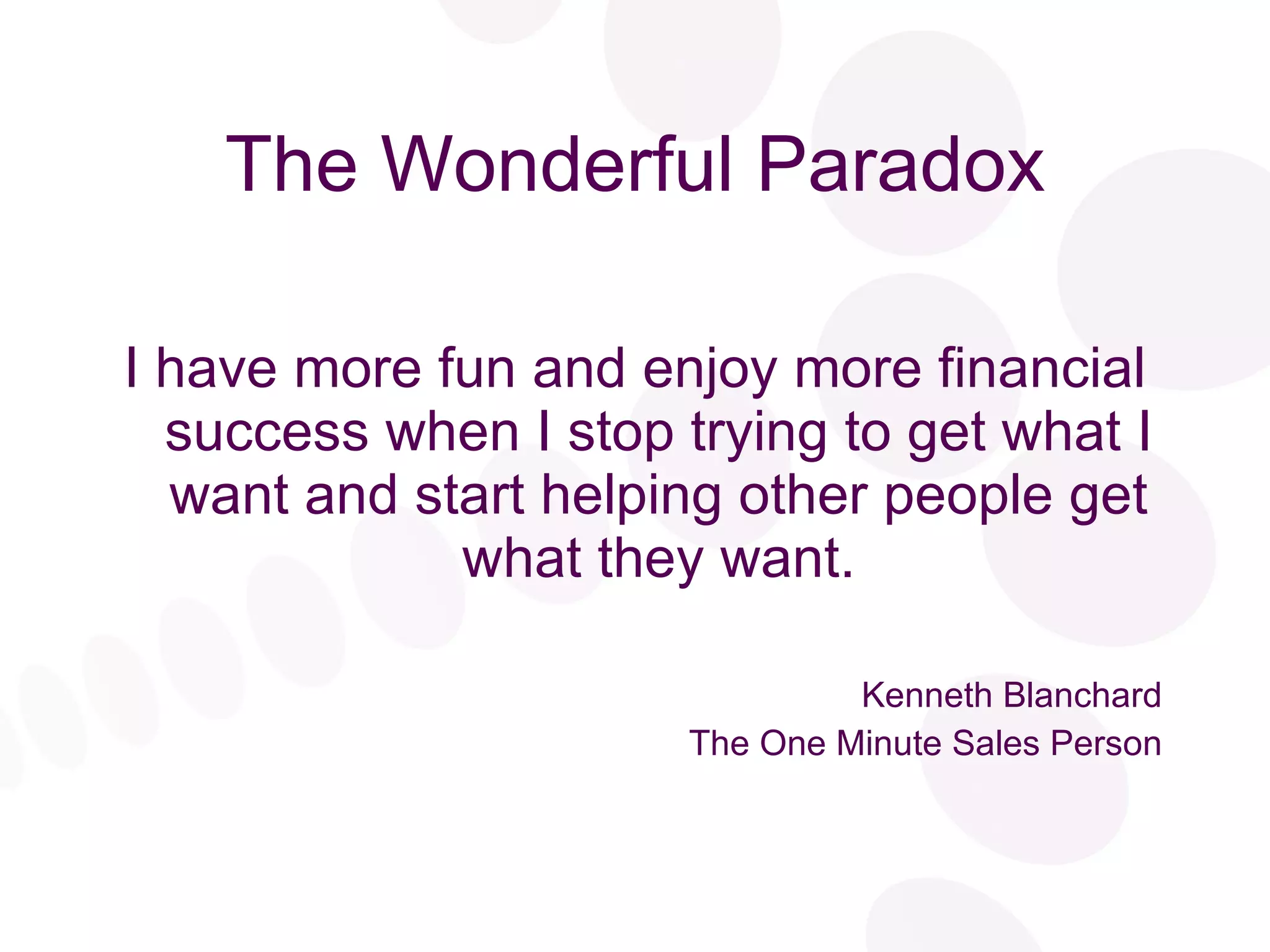 The Wonderful Paradox I have more fun and enjoy more financial success when I stop trying to get what I want and start helping other people get what they want. Kenneth Blanchard The One Minute Sales Person 
