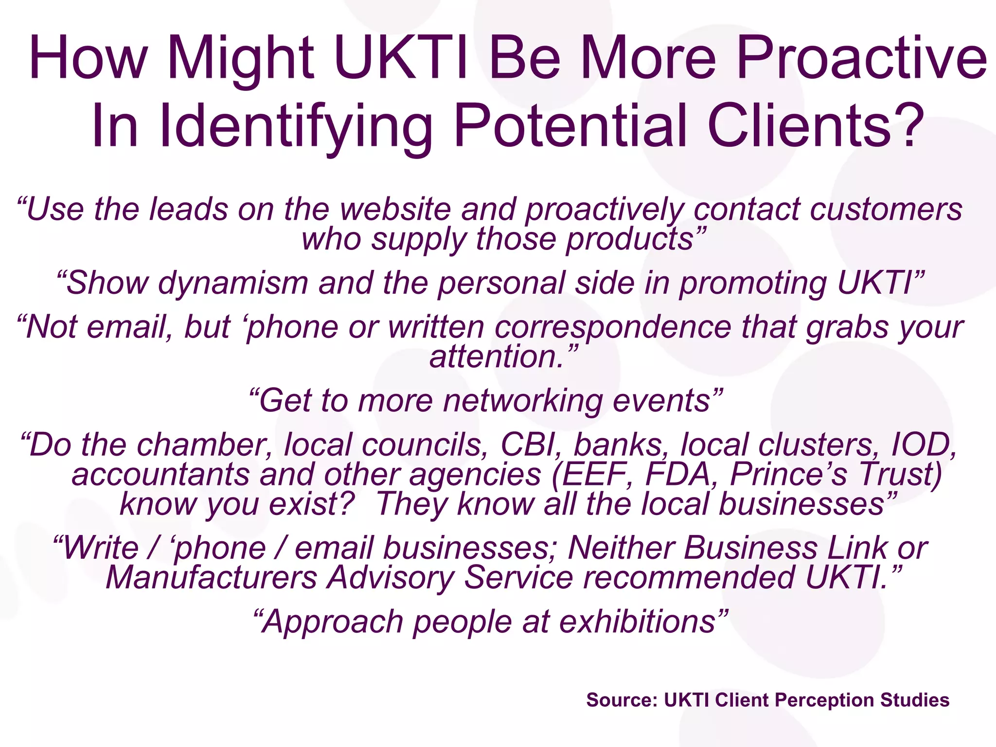 How Might UKTI Be More Proactive In Identifying Potential Clients? “ Use the leads on the website and proactively contact customers who supply those products”  “ Show dynamism and the personal side in promoting UKTI” “ Not email, but ‘phone or written correspondence that grabs your attention.”  “ Get to more networking events”  “ Do the chamber, local councils, CBI, banks, local clusters, IOD, accountants and other agencies (EEF, FDA, Prince’s Trust) know you exist?  They know all the local businesses” “ Write / ‘phone / email businesses; Neither Business Link or Manufacturers Advisory Service recommended UKTI.”  “ Approach people at exhibitions” Source: UKTI Client Perception Studies 