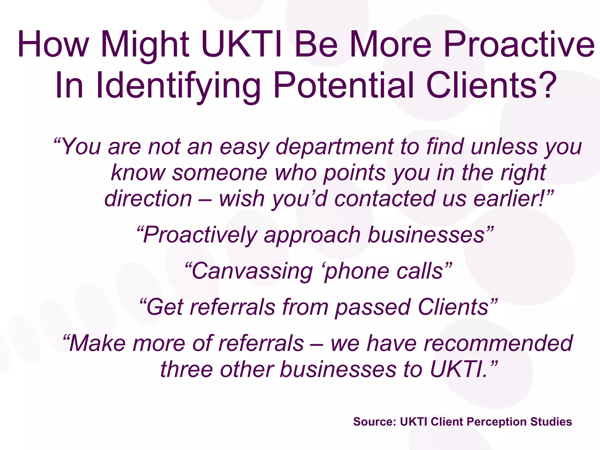 How Might UKTI Be More Proactive In Identifying Potential Clients? “ You are not an easy department to find unless you know someone who points you in the right direction – wish you’d contacted us earlier!” “ Proactively approach businesses”  “ Canvassing ‘phone calls” “ Get referrals from passed Clients” “ Make more of referrals – we have recommended three other businesses to UKTI.” Source: UKTI Client Perception Studies 