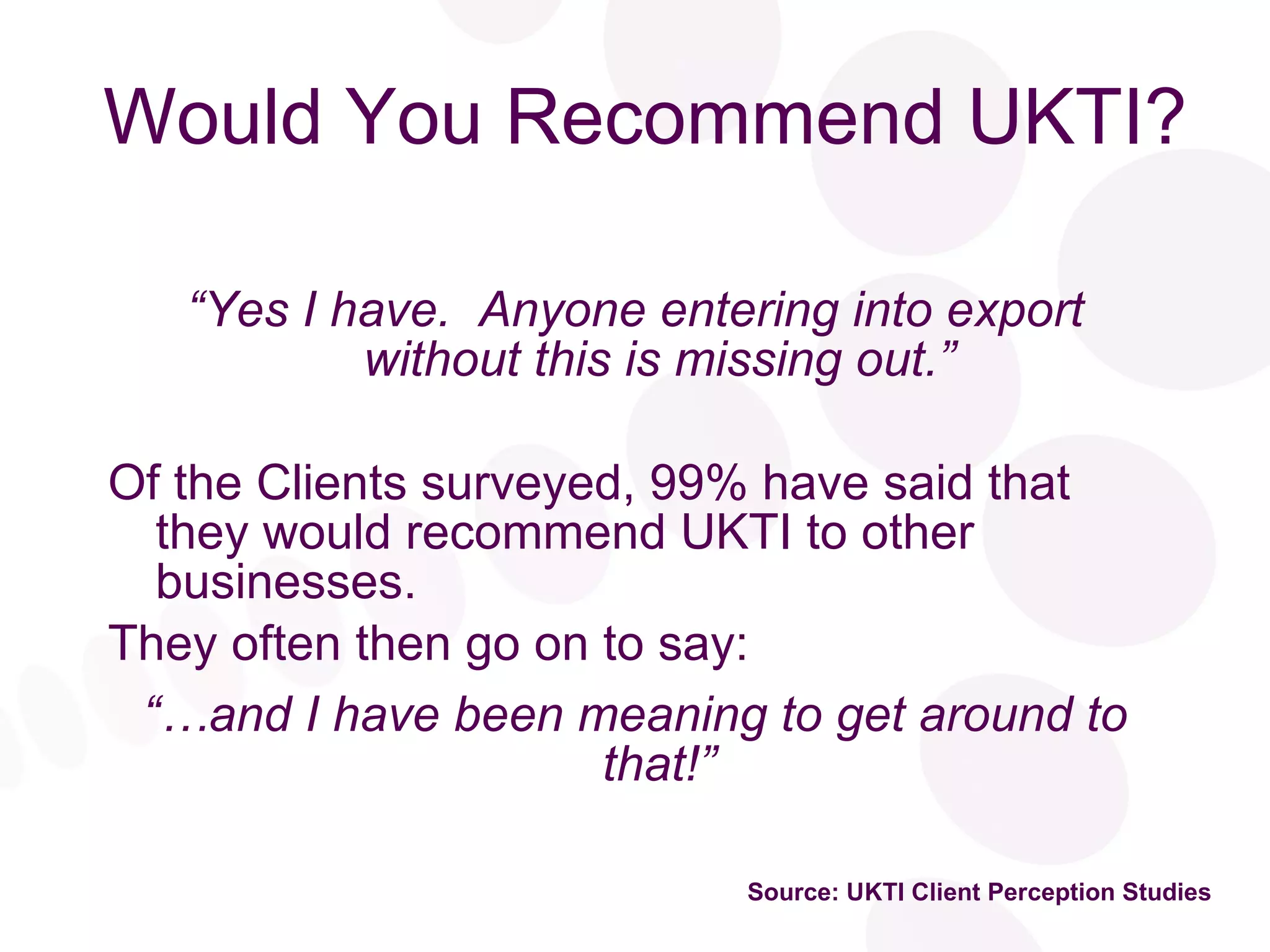 Would You Recommend UKTI? “ Yes I have.  Anyone entering into export without this is missing out.” Of the Clients surveyed, 99% have said that they would recommend UKTI to other businesses. They often then go on to say: “… and I have been meaning to get around to that!” Source: UKTI Client Perception Studies 