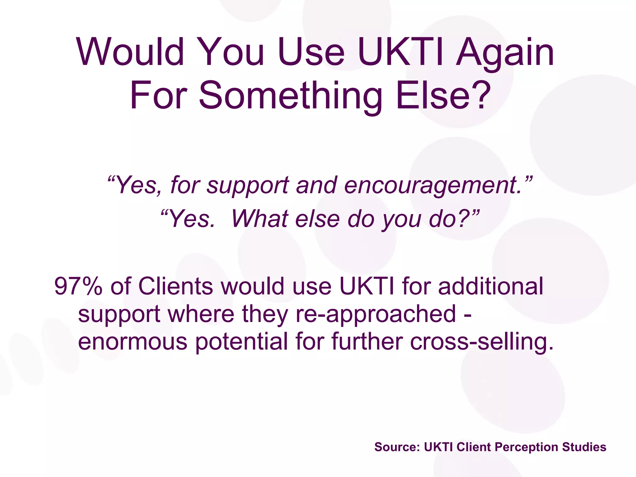 Would You Use UKTI Again For Something Else?   “ Yes, for support and encouragement.” “ Yes.  What else do you do?” 97% of Clients would use UKTI for additional support where they re-approached - enormous potential for further cross-selling. Source: UKTI Client Perception Studies 