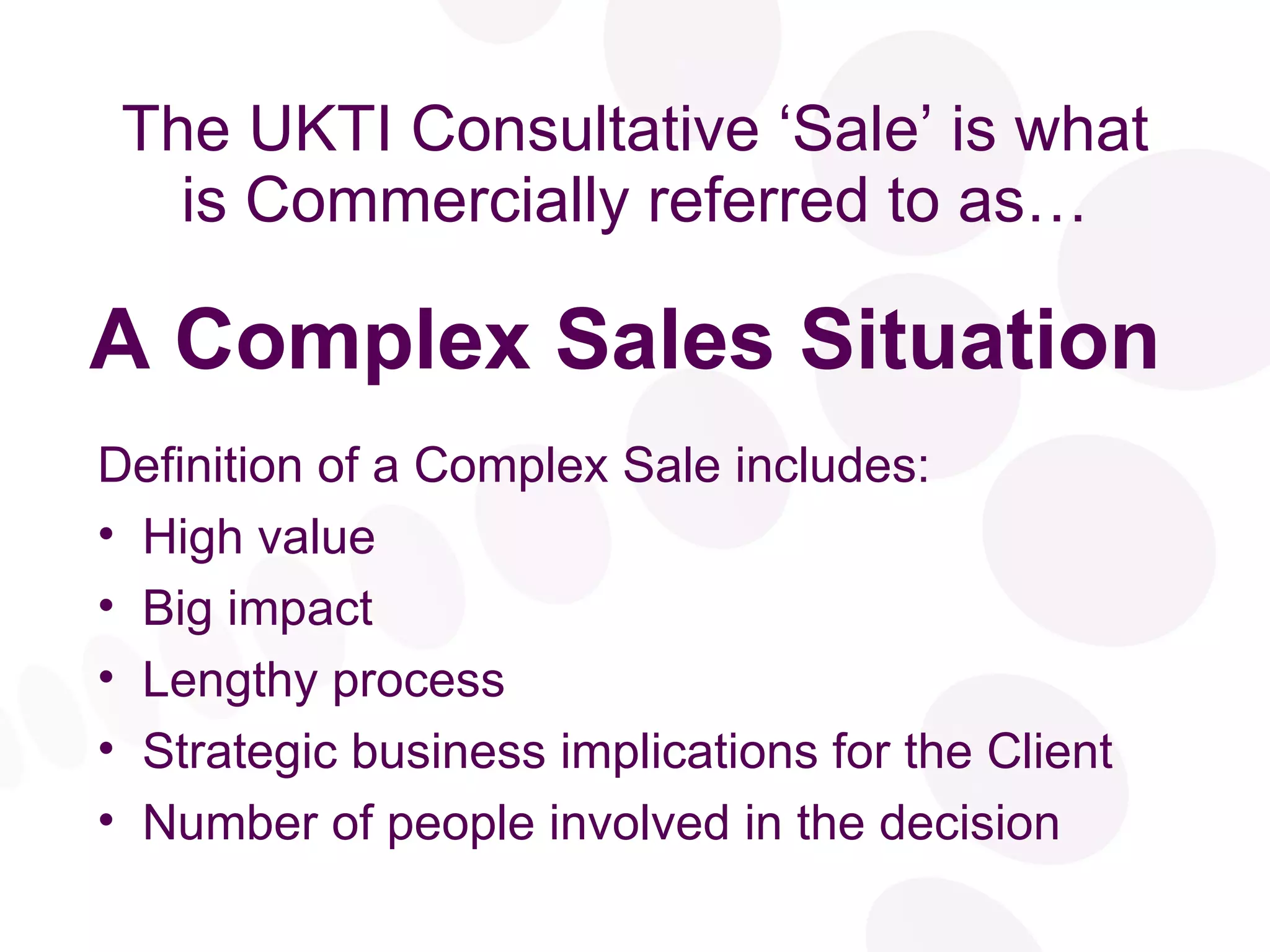 The UKTI Consultative ‘Sale’ is what is Commercially referred to as… A Complex Sales Situation Definition of a Complex Sale includes: High value Big impact Lengthy process Strategic business implications for the Client Number of people involved in the decision 