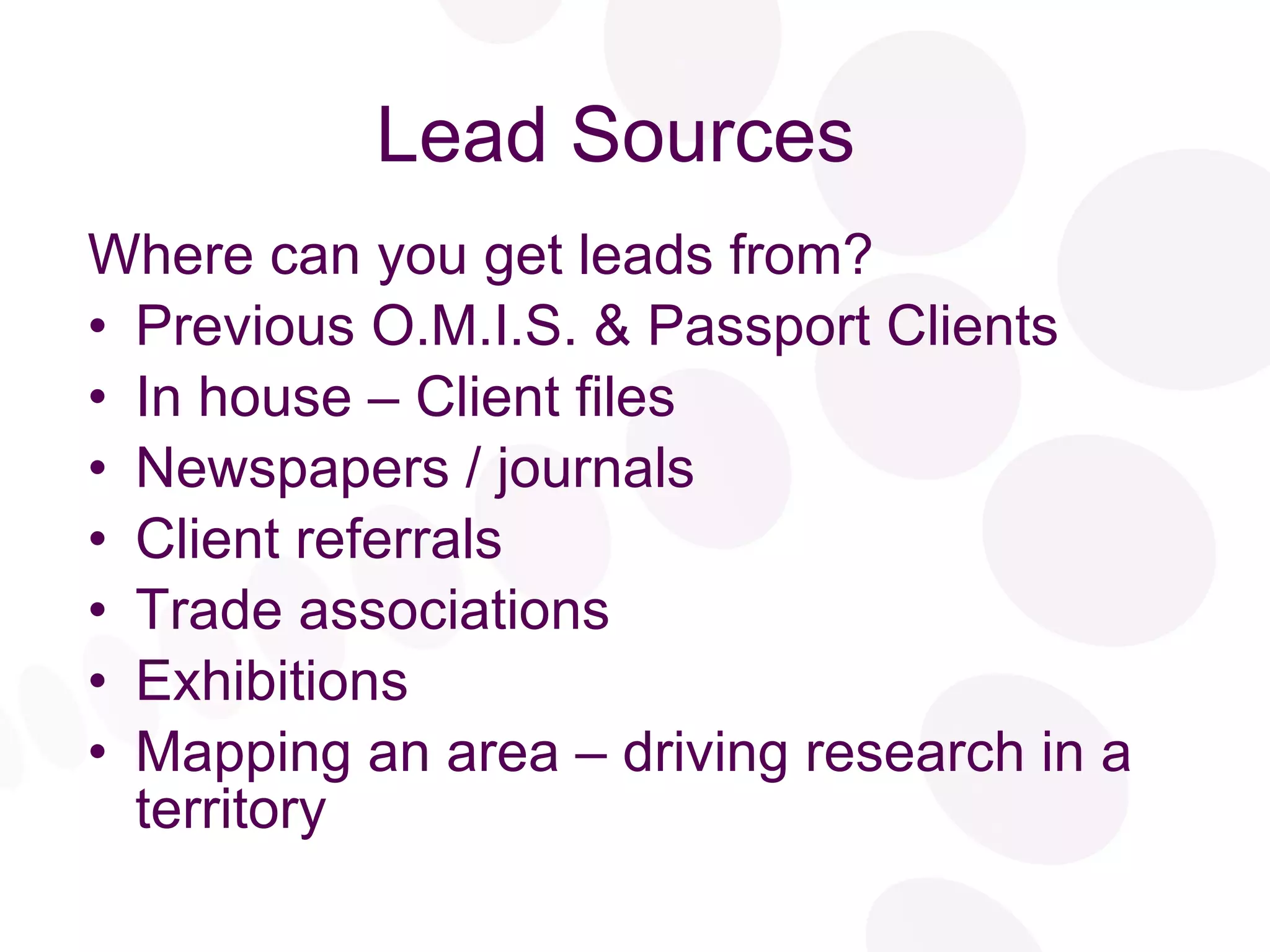 Lead Sources  Where can you get leads from? Previous O.M.I.S. & Passport Clients In house – Client files Newspapers / journals Client referrals Trade associations Exhibitions Mapping an area – driving research in a territory 