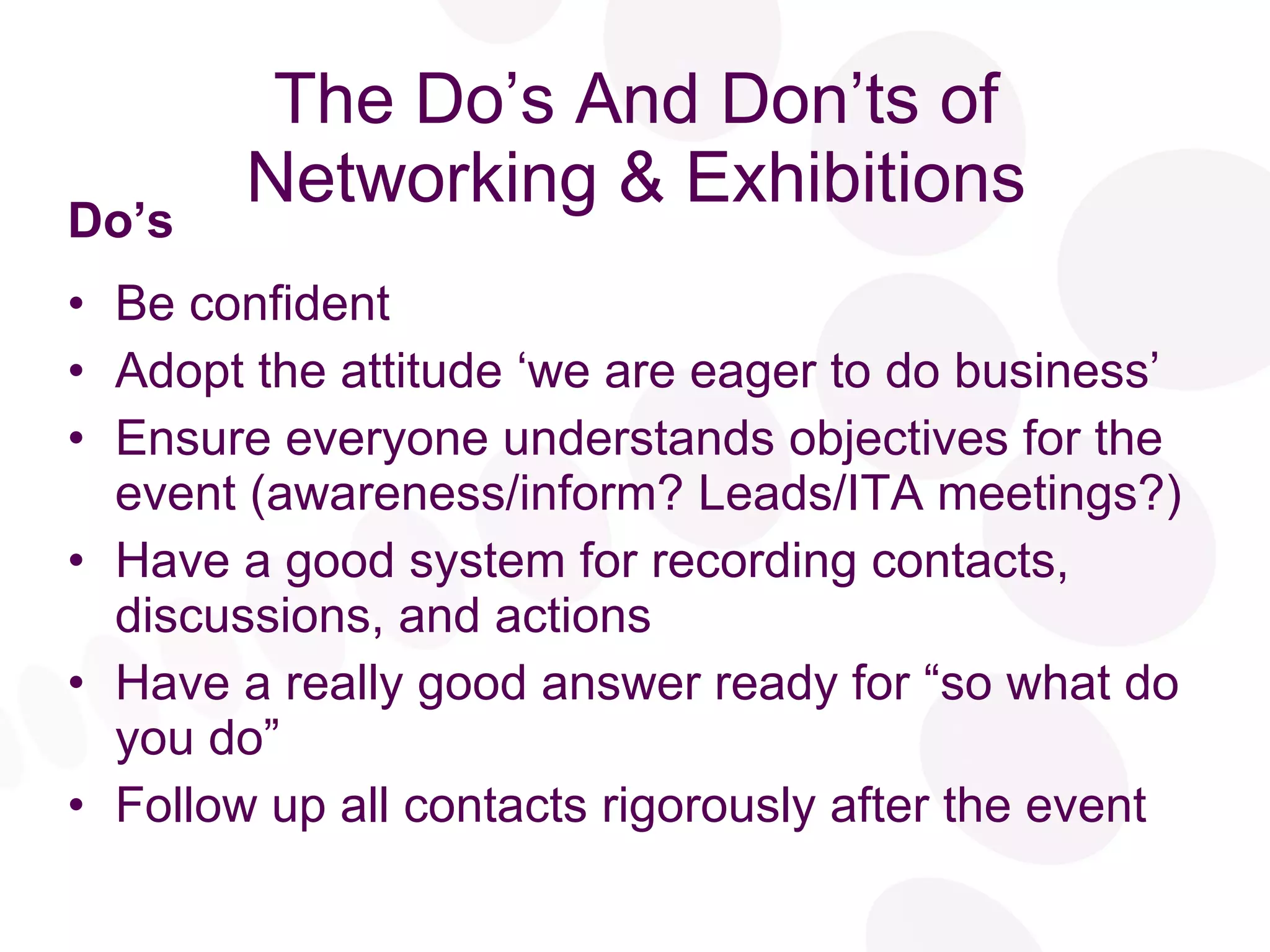 The Do’s And Don’ts of Networking & Exhibitions Do’s Be confident Adopt the attitude ‘we are eager to do business’ Ensure everyone understands objectives for the event (awareness/inform? Leads/ITA meetings?) Have a good system for recording contacts, discussions, and actions Have a really good answer ready for “so what do you do” Follow up all contacts rigorously after the event 