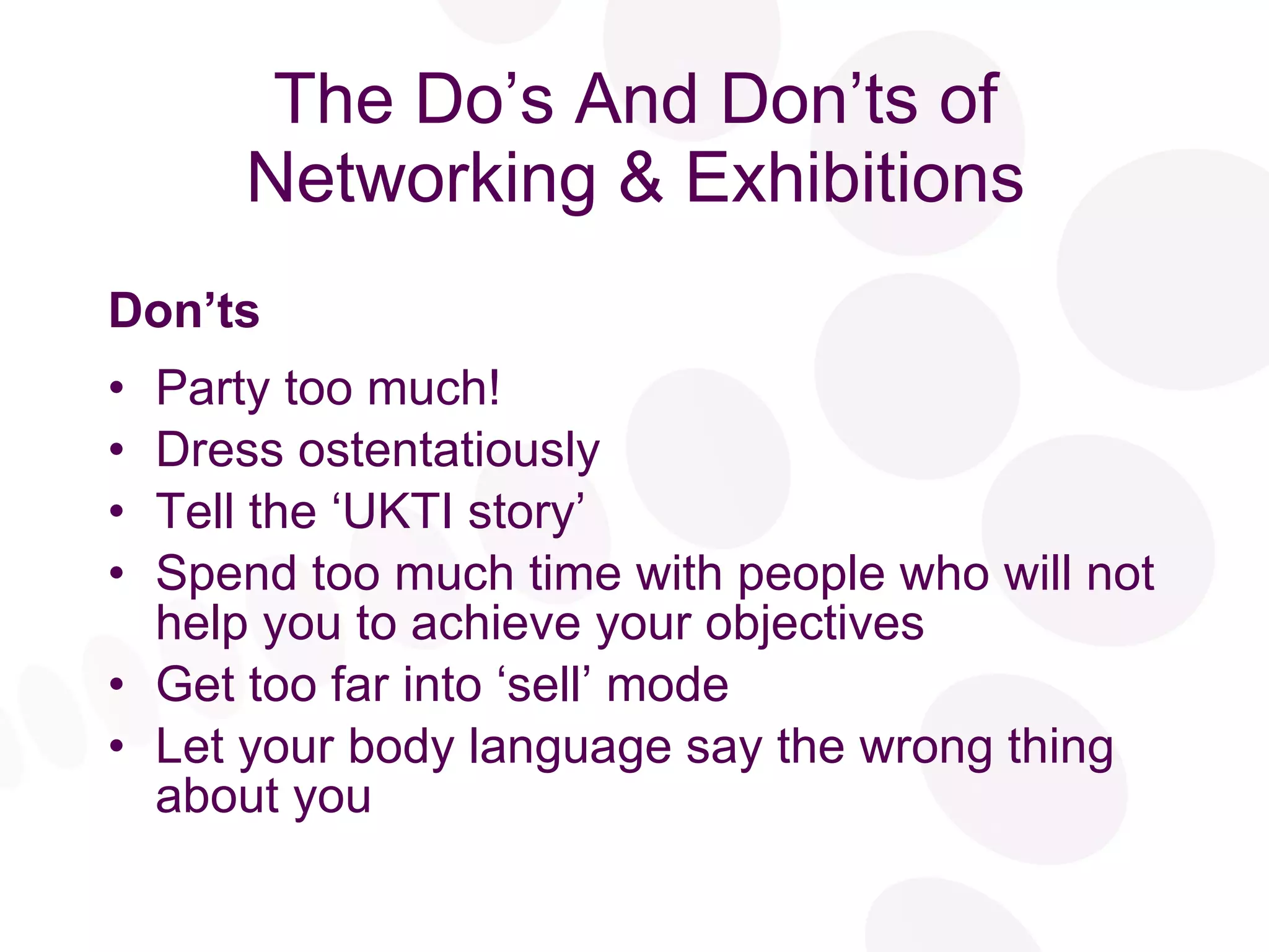 The Do’s And Don’ts of Networking & Exhibitions Don’ts Party too much! Dress ostentatiously Tell the ‘UKTI story’ Spend too much time with people who will not help you to achieve your objectives Get too far into ‘sell’ mode Let your body language say the wrong thing about you 