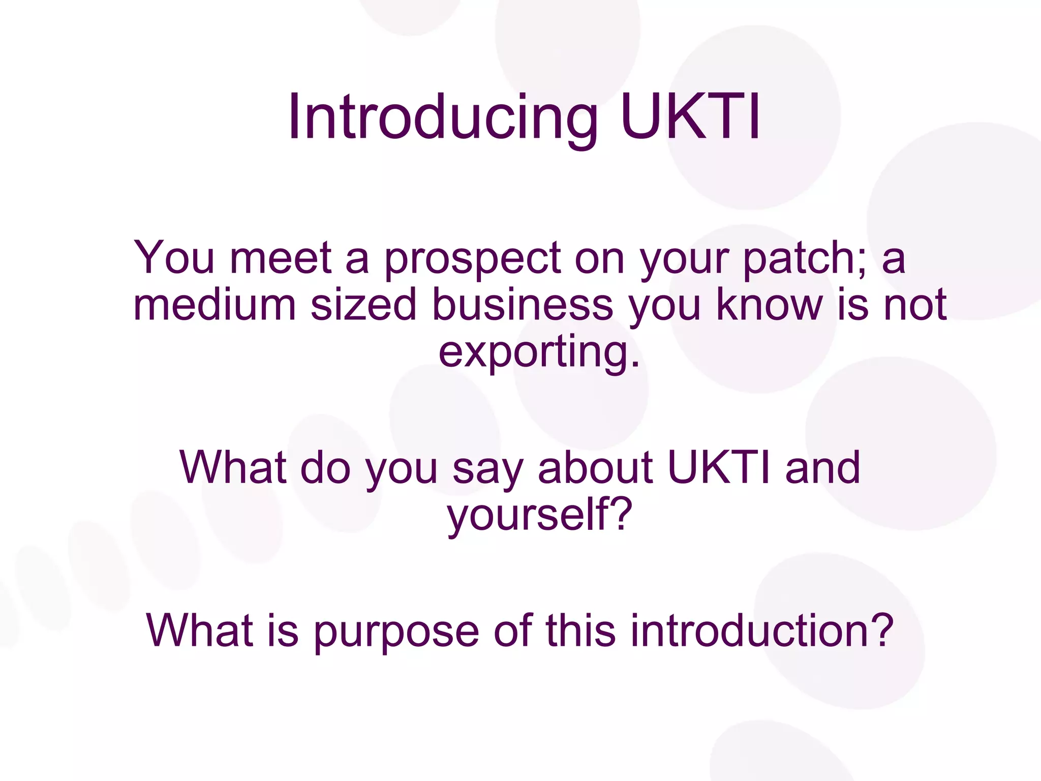 Introducing UKTI You meet a prospect on your patch; a medium sized business you know is not exporting. What do you say about UKTI and yourself? What is purpose of this introduction? 