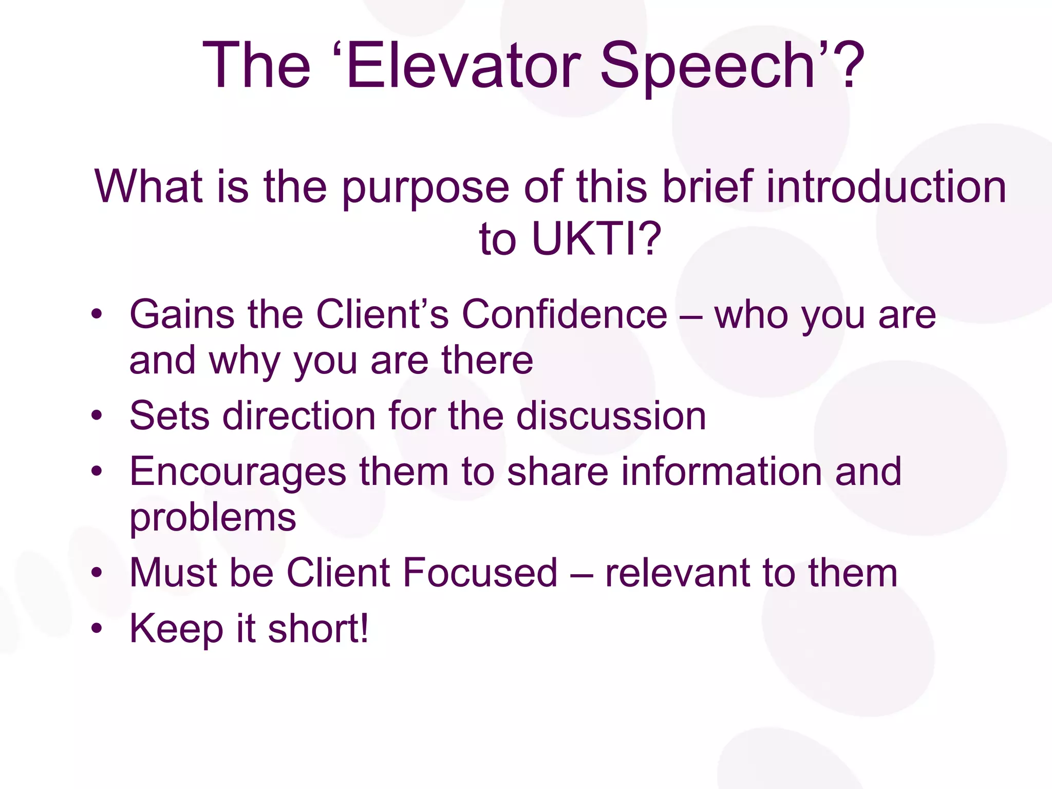 The ‘Elevator Speech’? What is the purpose of this brief introduction to UKTI? Gains the Client’s Confidence – who you are and why you are there  Sets direction for the discussion Encourages them to share information and problems Must be Client Focused – relevant to them Keep it short! 