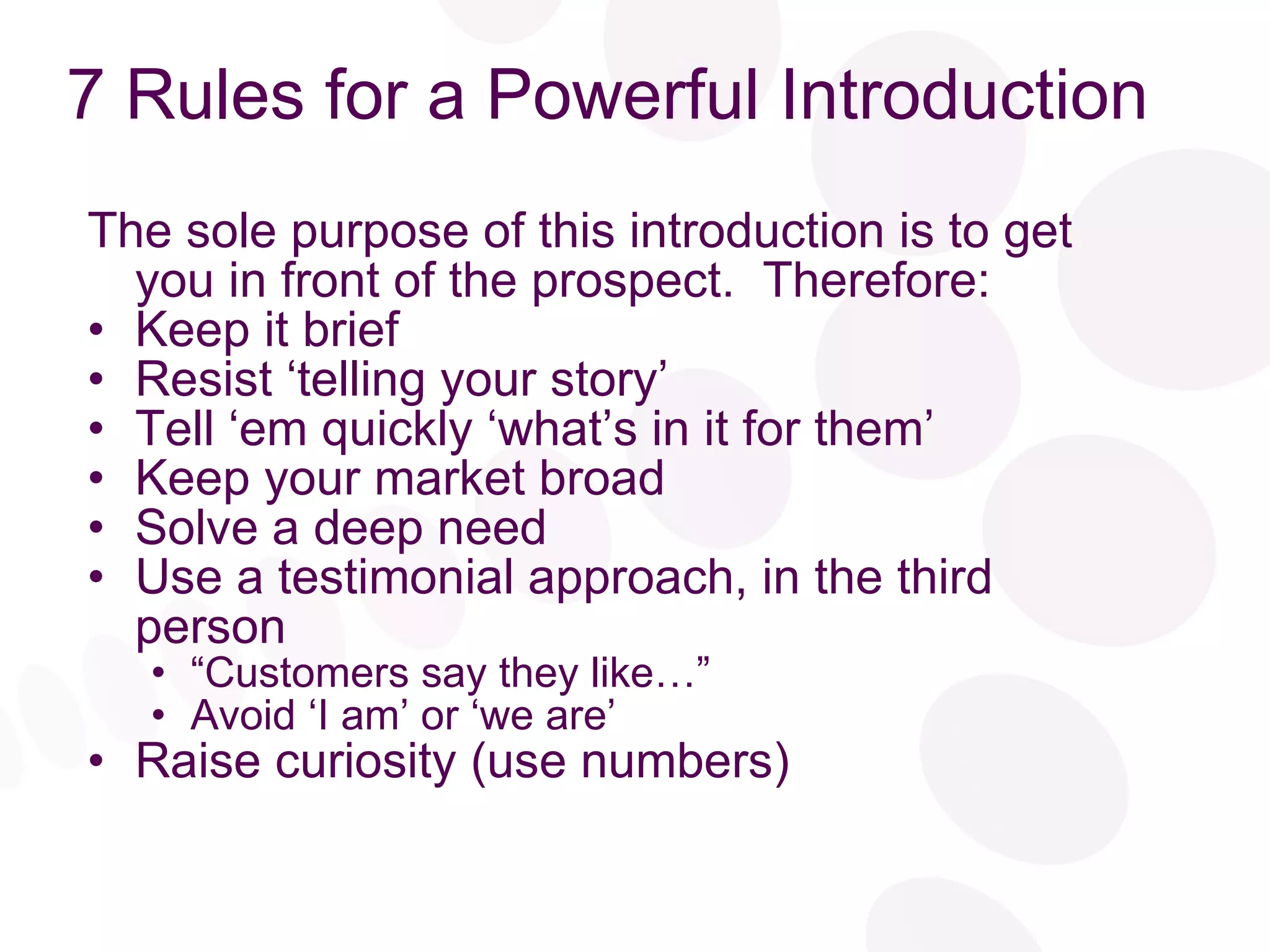 7 Rules for a Powerful Introduction  The sole purpose of this introduction is to get you in front of the prospect.  Therefore: Keep it brief Resist ‘telling your story’ Tell ‘em quickly ‘what’s in it for them’ Keep your market broad Solve a deep need Use a testimonial approach, in the third person “ Customers say they like…” Avoid ‘I am’ or ‘we are’  Raise curiosity (use numbers) 
