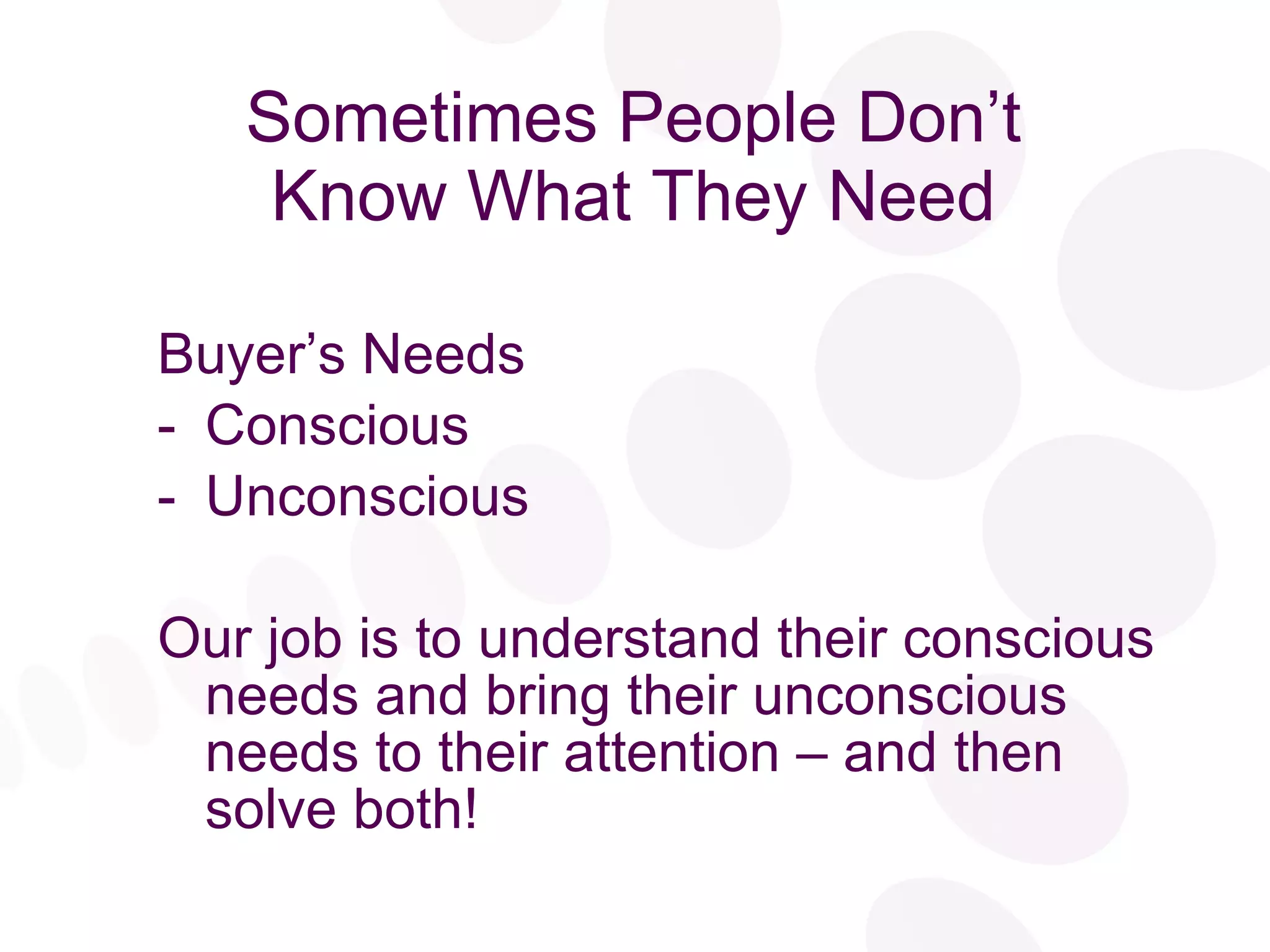 Sometimes People Don’t Know What They Need Buyer’s Needs Conscious Unconscious Our job is to understand their conscious needs and bring their unconscious needs to their attention – and then solve both! 