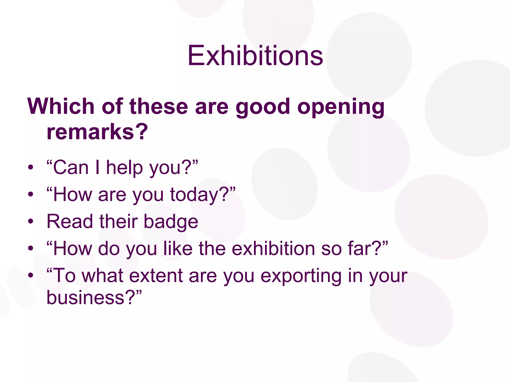 Exhibitions Which of these are good opening remarks? “ Can I help you?”  “ How are you today?” Read their badge “ How do you like the exhibition so far?” “ To what extent are you exporting in your business?” 