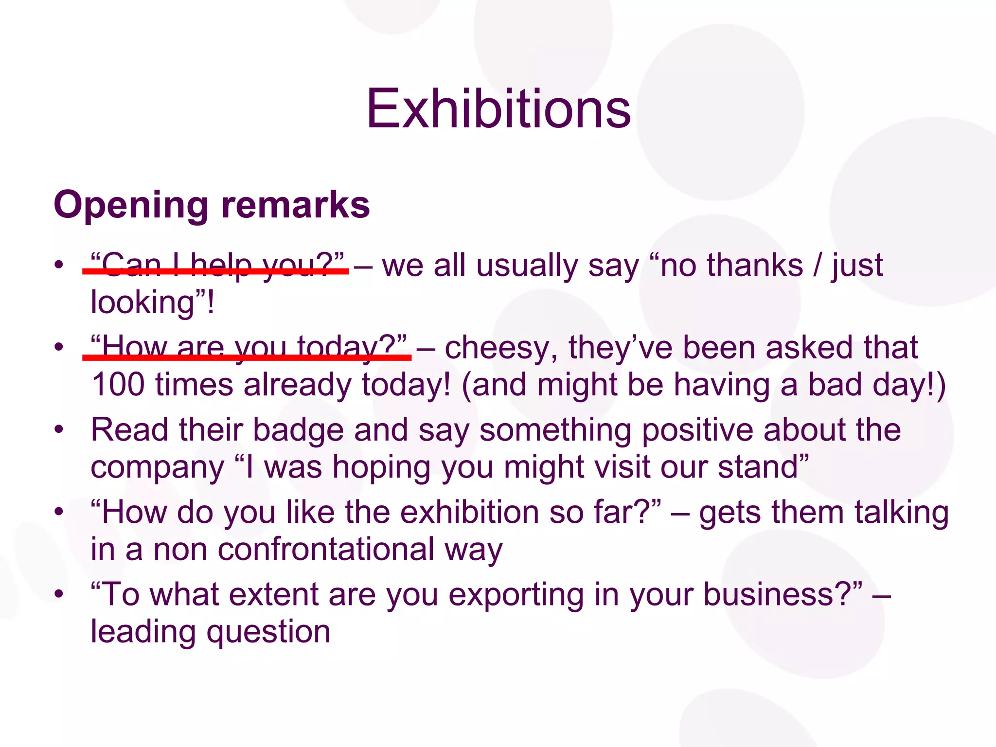 Exhibitions Opening remarks “ Can I help you?” – we all usually say “no thanks / just looking”! “ How are you today?” – cheesy, they’ve been asked that 100 times already today! (and might be having a bad day!) Read their badge and say something positive about the company “I was hoping you might visit our stand” “ How do you like the exhibition so far?” – gets them talking in a non confrontational way “ To what extent are you exporting in your business?” – leading question 