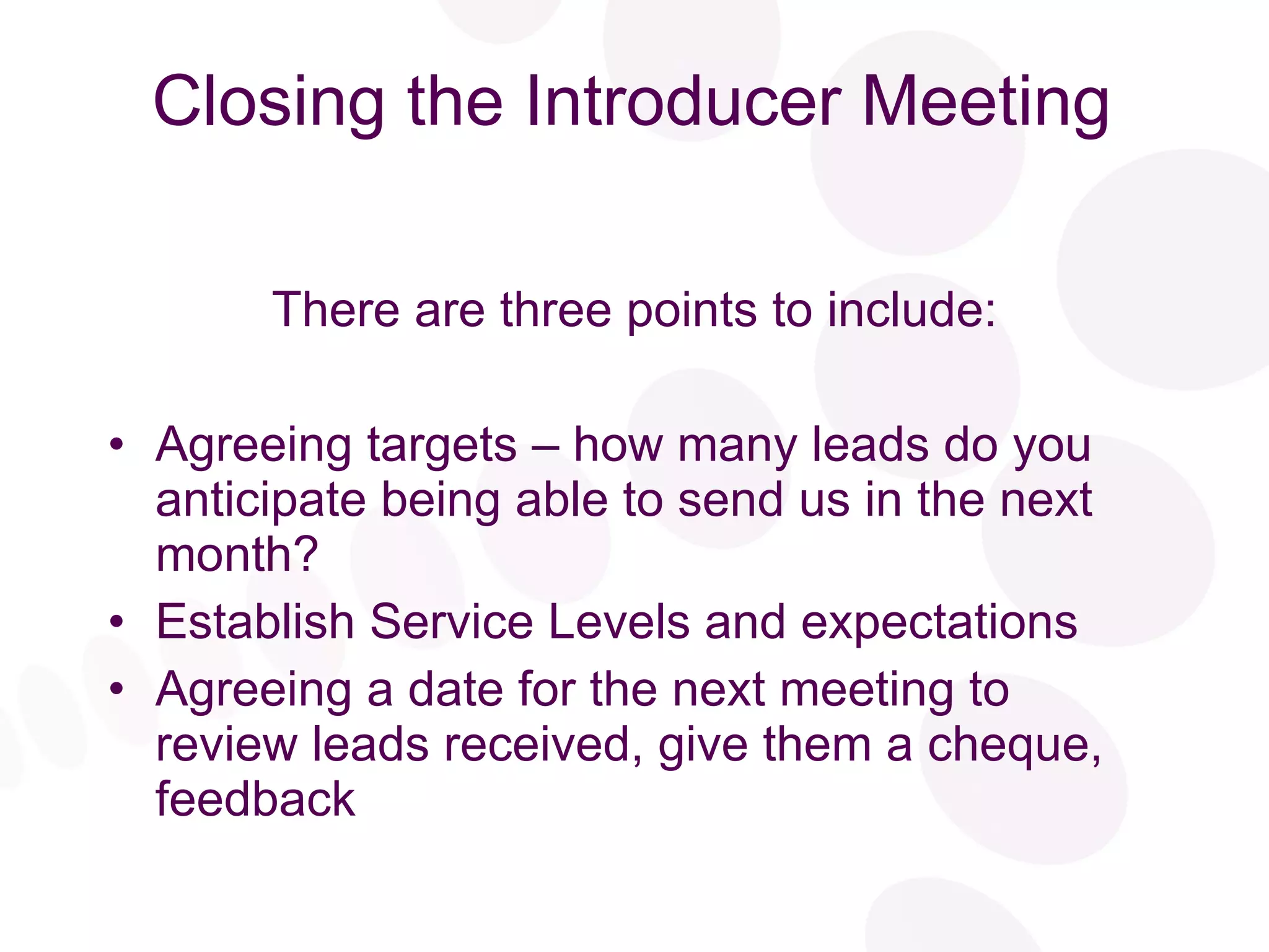 Closing the Introducer Meeting There are three points to include: Agreeing targets – how many leads do you anticipate being able to send us in the next month? Establish Service Levels and expectations Agreeing a date for the next meeting to review leads received, give them a cheque, feedback 