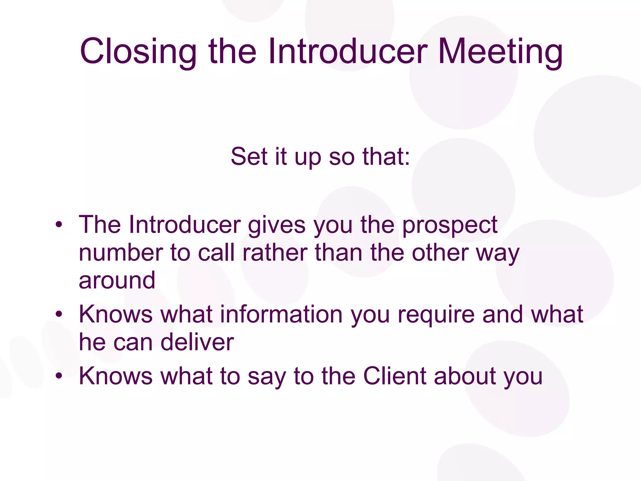 Closing the Introducer Meeting Set it up so that: The Introducer gives you the prospect number to call rather than the other way around Knows what information you require and what he can deliver Knows what to say to the Client about you 