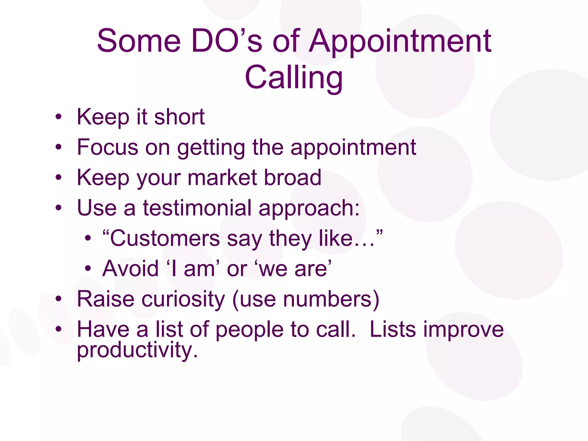 Some DO’s of Appointment Calling Keep it short Focus on getting the appointment  Keep your market broad Use a testimonial approach: “ Customers say they like…” Avoid ‘I am’ or ‘we are’  Raise curiosity (use numbers) Have a list of people to call.  Lists improve productivity. 