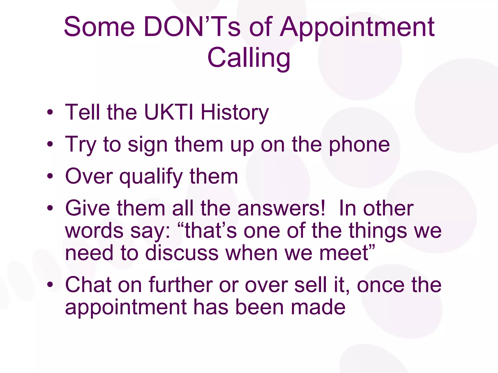 Some DON’Ts of Appointment Calling Tell the UKTI History Try to sign them up on the phone Over qualify them Give them all the answers!  In other words say: “that’s one of the things we need to discuss when we meet” Chat on further or over sell it, once the appointment has been made 
