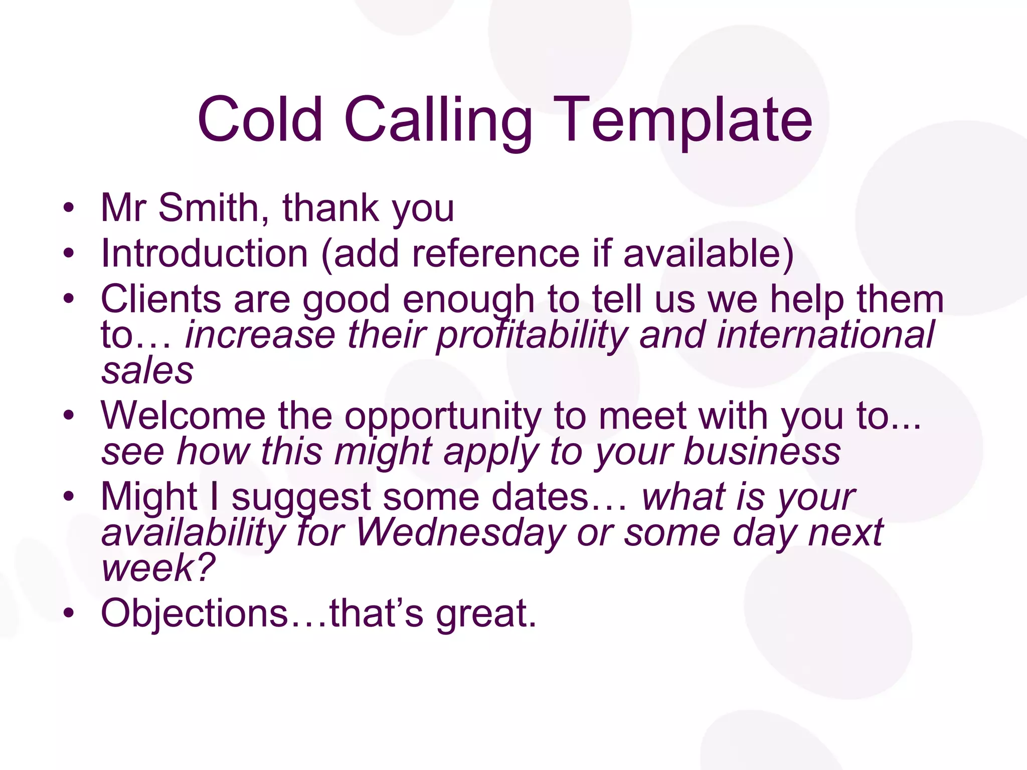 Cold Calling Template Mr Smith, thank you Introduction (add reference if available) Clients are good enough to tell us we help them to…  increase their profitability and international sales Welcome the opportunity to meet with you to...  see how this might apply to your business Might I suggest some dates…  what is your availability for Wednesday or some day next week? Objections…that’s great. 