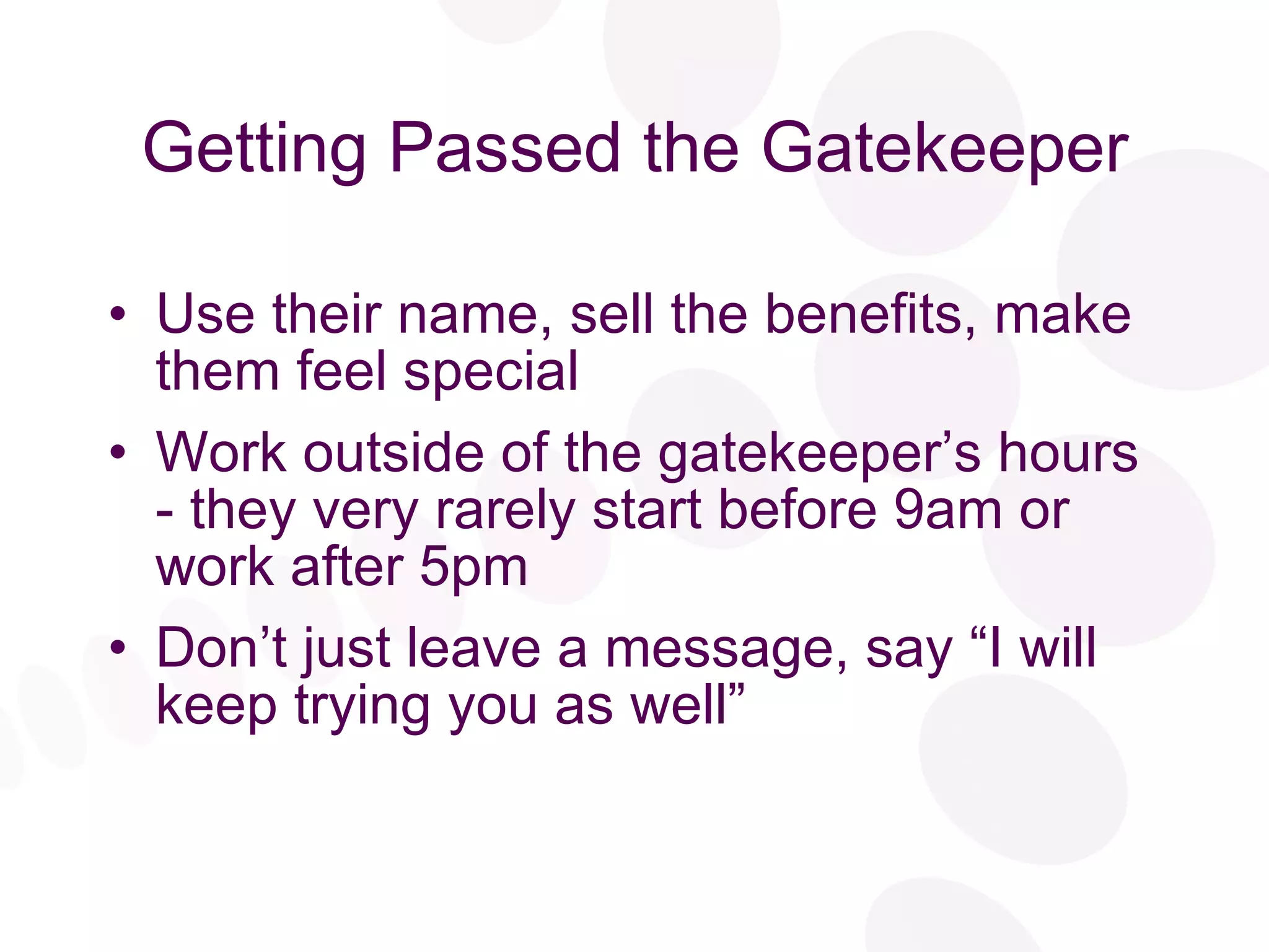 Getting Passed the Gatekeeper Use their name, sell the benefits, make them feel special Work outside of the gatekeeper’s hours - they very rarely start before 9am or work after 5pm Don’t just leave a message, say “I will keep trying you as well” 