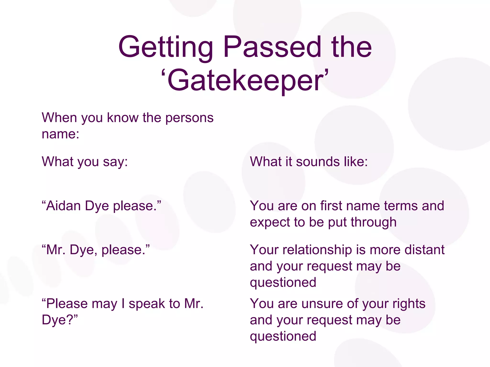 Getting Passed the ‘Gatekeeper’ You are unsure of your rights and your request may be questioned “ Please may I speak to Mr. Dye?” Your relationship is more distant and your request may be questioned “ Mr. Dye, please.” You are on first name terms and expect to be put through “ Aidan Dye please.” What it sounds like: What you say: When you know the persons name: 