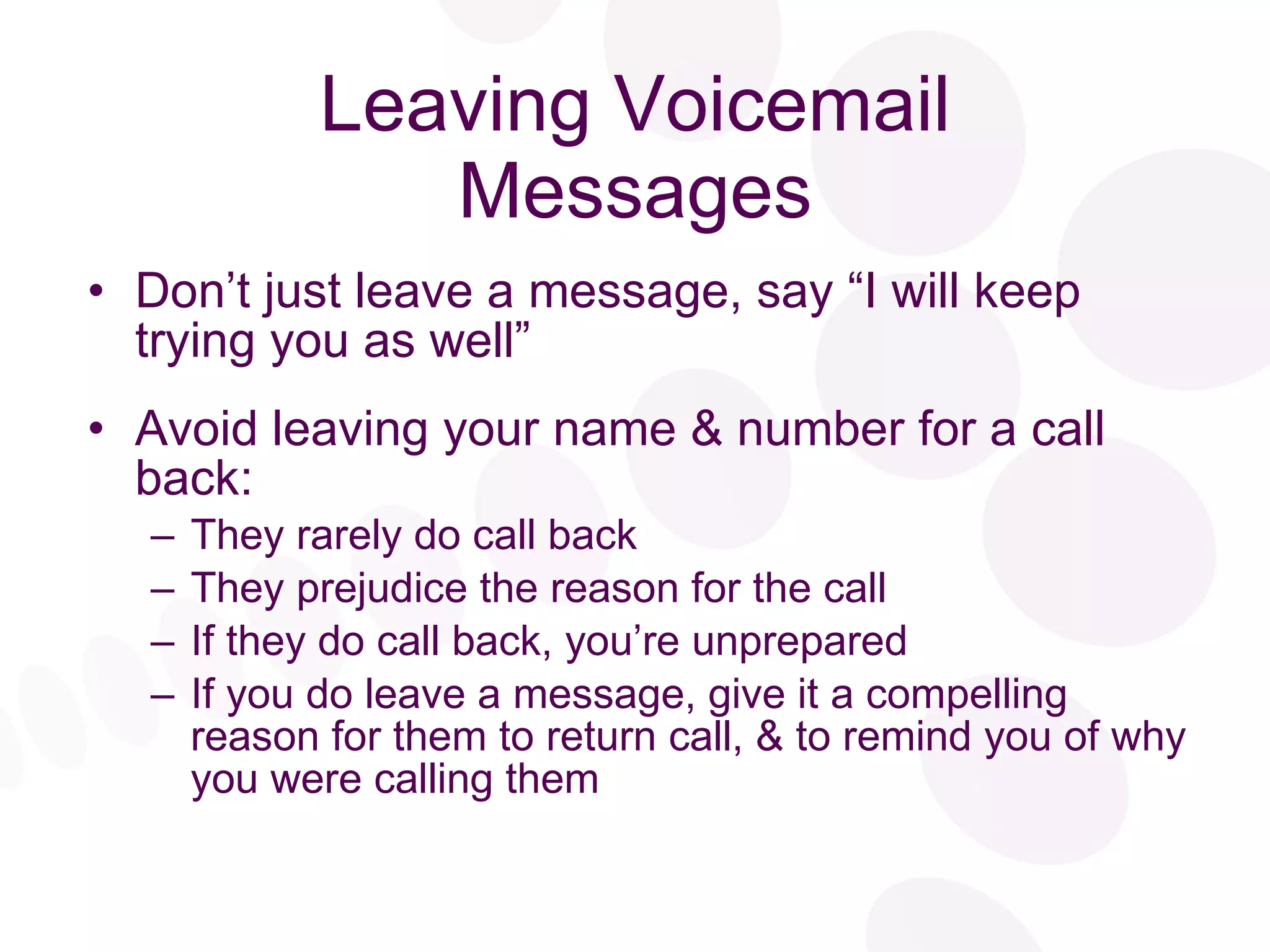 Leaving Voicemail Messages Don’t just leave a message, say “I will keep trying you as well”  Avoid leaving your name & number for a call back: They rarely do call back They prejudice the reason for the call If they do call back, you’re unprepared If you do leave a message, give it a compelling reason for them to return call, & to remind you of why you were calling them 
