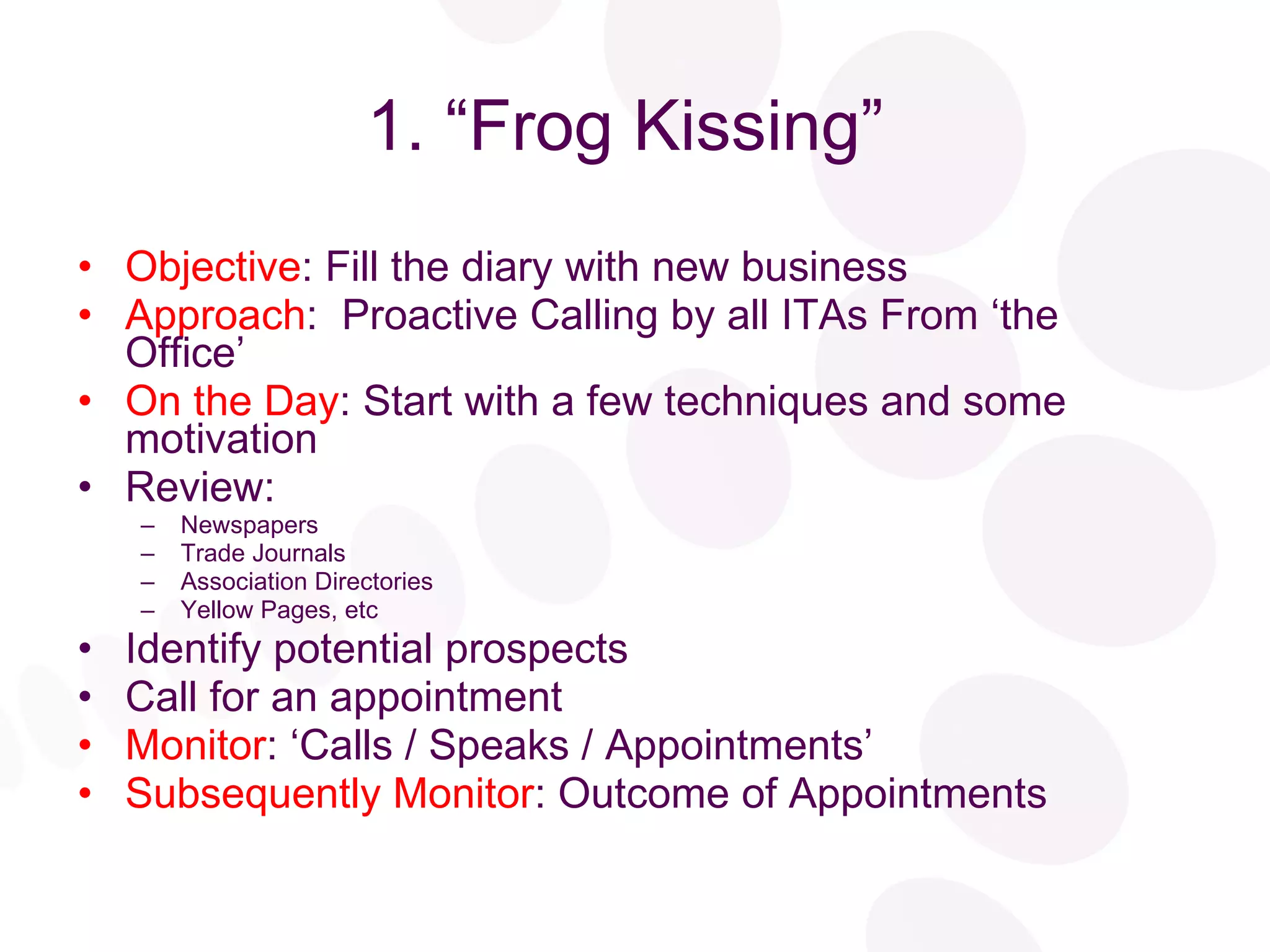 1. “Frog Kissing”  Objective : Fill the diary with new business Approach :  Proactive Calling by all ITAs From ‘the Office’ On the Day : Start with a few techniques and some motivation Review: Newspapers Trade Journals Association Directories Yellow Pages, etc Identify potential prospects Call for an appointment Monitor : ‘Calls / Speaks / Appointments’ Subsequently Monitor : Outcome of Appointments 