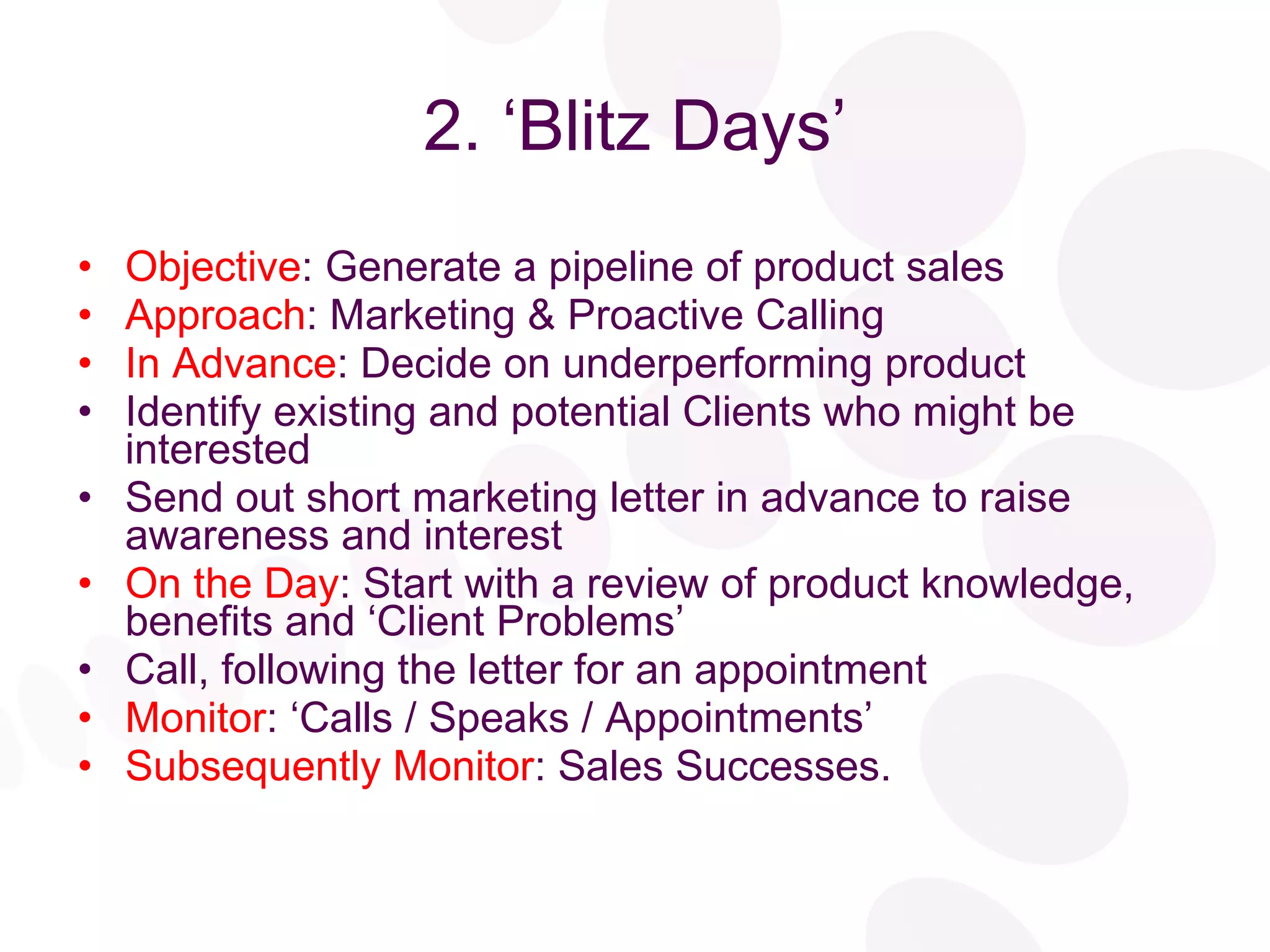 2. ‘Blitz Days’ Objective : Generate a pipeline of product sales Approach : Marketing & Proactive Calling In Advance : Decide on underperforming product Identify existing and potential Clients who might be interested Send out short marketing letter in advance to raise awareness and interest On the Day : Start with a review of product knowledge, benefits and ‘Client Problems’ Call, following the letter for an appointment Monitor : ‘Calls / Speaks / Appointments’ Subsequently Monitor : Sales Successes. 