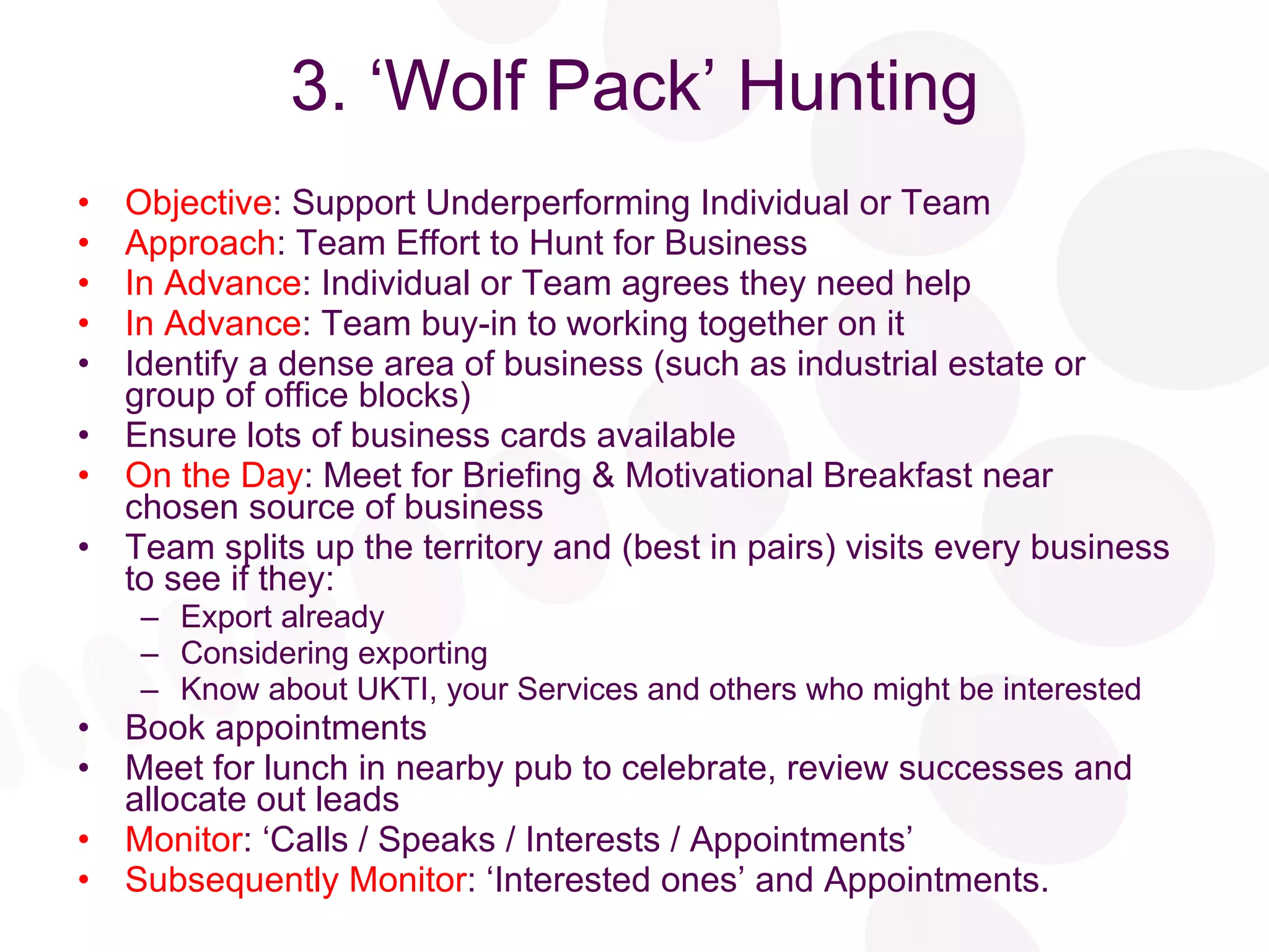 3. ‘Wolf Pack’ Hunting Objective : Support Underperforming Individual or Team Approach : Team Effort to Hunt for Business In Advance : Individual or Team agrees they need help In Advance : Team buy-in to working together on it Identify a dense area of business (such as industrial estate or group of office blocks) Ensure lots of business cards available On the Day : Meet for Briefing & Motivational Breakfast near chosen source of business Team splits up the territory and (best in pairs) visits every business to see if they: Export already Considering exporting Know about UKTI, your Services and others who might be interested Book appointments Meet for lunch in nearby pub to celebrate, review successes and allocate out leads Monitor : ‘Calls / Speaks / Interests / Appointments’ Subsequently Monitor : ‘Interested ones’ and Appointments. 