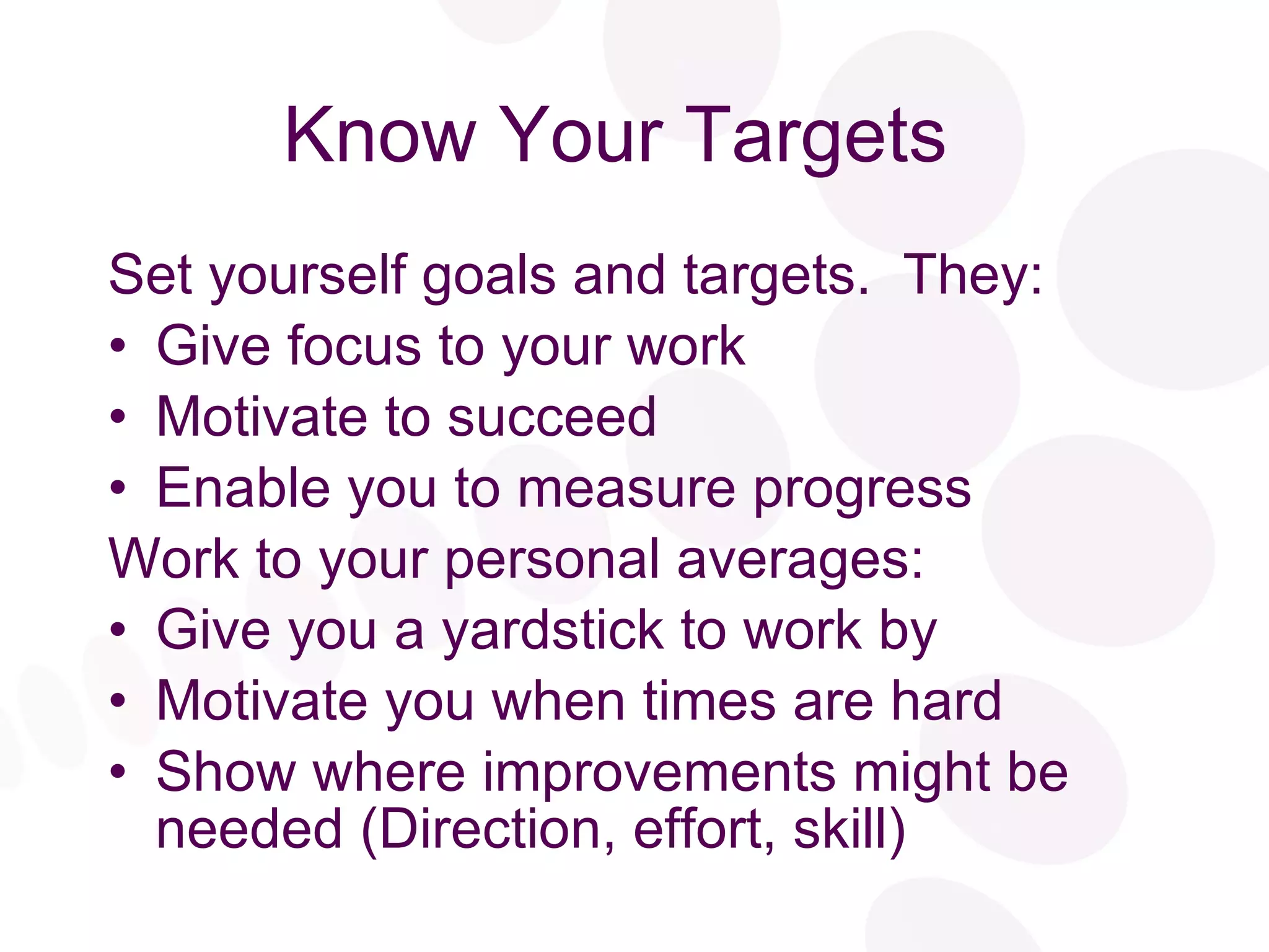 Know Your Targets  Set yourself goals and targets.  They: Give focus to your work Motivate to succeed Enable you to measure progress Work to your personal averages: Give you a yardstick to work by Motivate you when times are hard Show where improvements might be needed (Direction, effort, skill) 