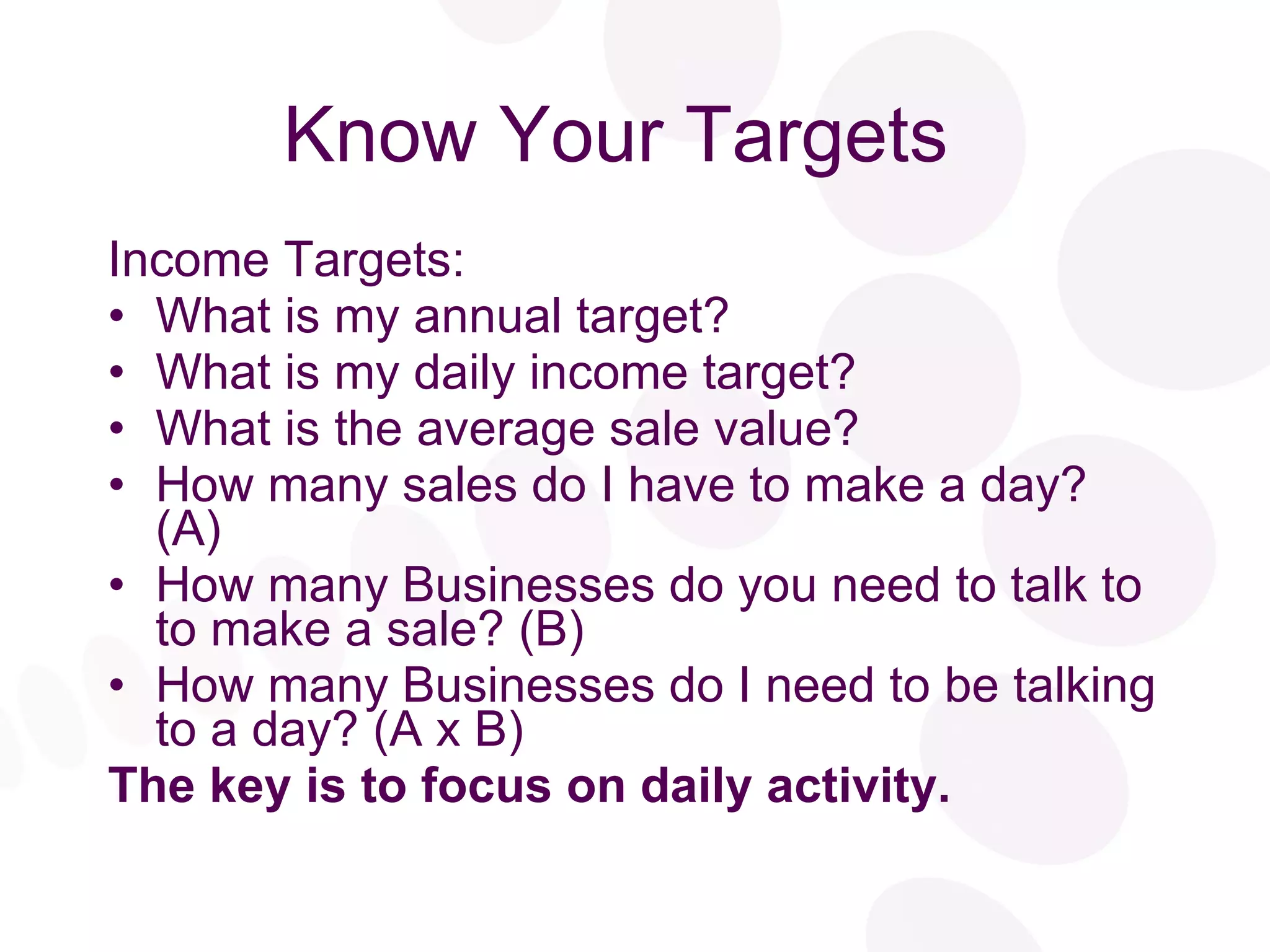 Know Your Targets  Income Targets: What is my annual target? What is my daily income target? What is the average sale value? How many sales do I have to make a day? (A) How many Businesses do you need to talk to to make a sale? (B) How many Businesses do I need to be talking to a day? (A x B) The key is to focus on daily activity. 