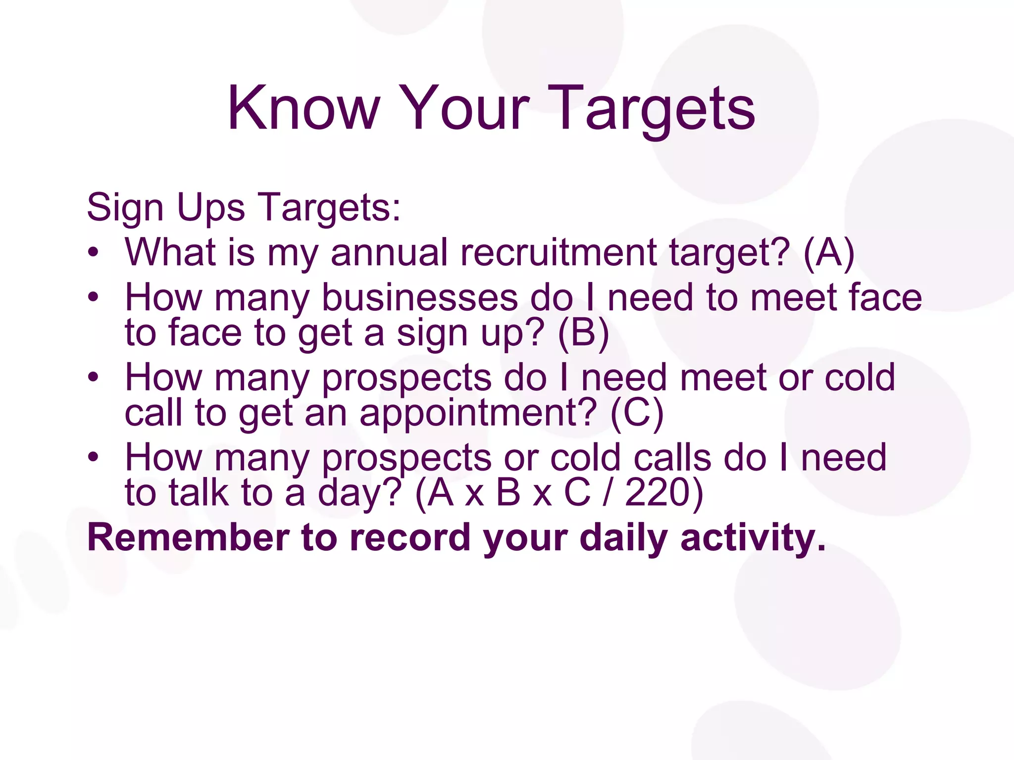 Know Your Targets  Sign Ups Targets: What is my annual recruitment target? (A) How many businesses do I need to meet face to face to get a sign up? (B) How many prospects do I need meet or cold call to get an appointment? (C) How many prospects or cold calls do I need to talk to a day? (A x B x C / 220) Remember to record your daily activity. 