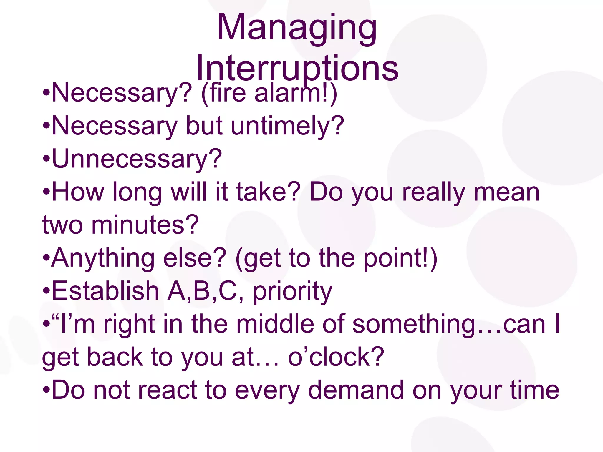 Managing Interruptions Necessary? (fire alarm!) Necessary but untimely? Unnecessary? How long will it take? Do you really mean two minutes? Anything else? (get to the point!) Establish A,B,C, priority “ I’m right in the middle of something…can I get back to you at… o’clock? Do not react to every demand on your time 