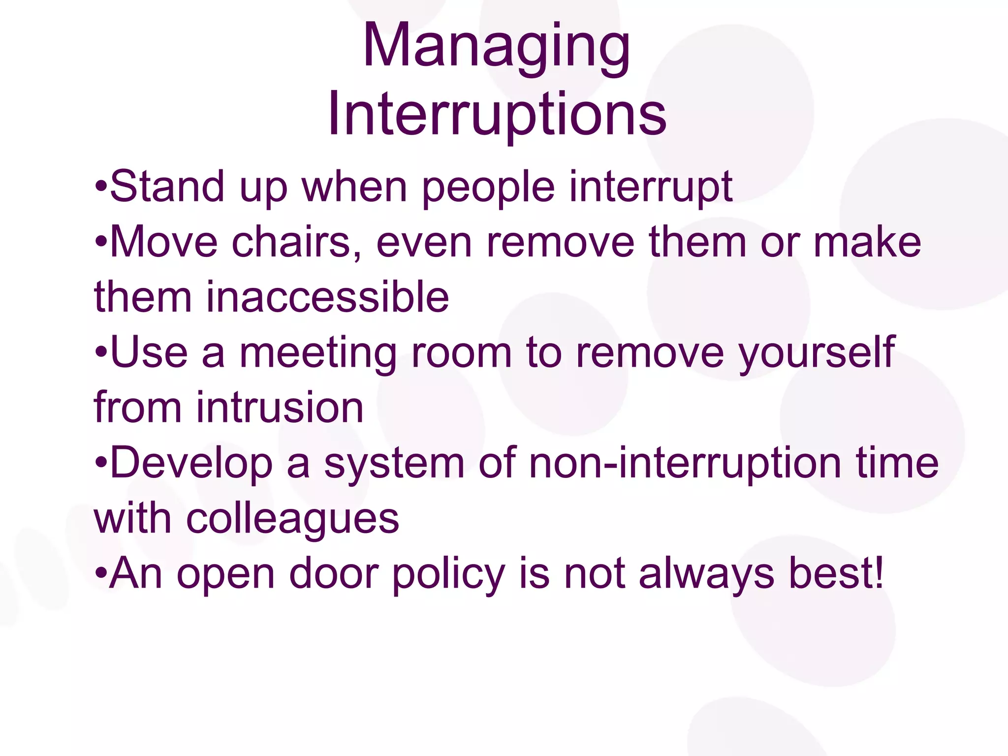 Managing Interruptions Stand up when people interrupt Move chairs, even remove them or make them inaccessible Use a meeting room to remove yourself from intrusion Develop a system of non-interruption time with colleagues An open door policy is not always best! 