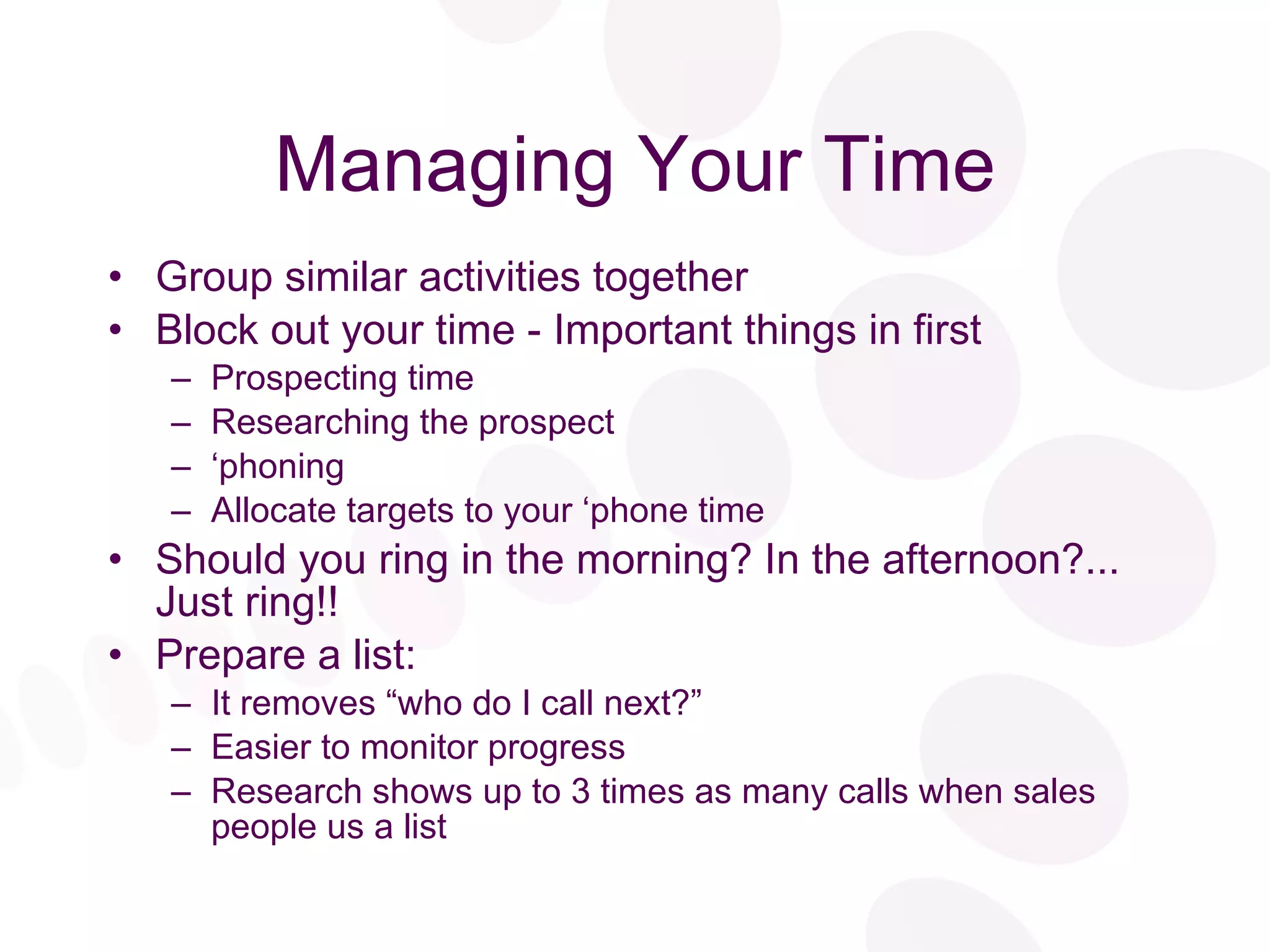 Managing Your Time Group similar activities together Block out your time - Important things in first Prospecting time Researching the prospect ‘ phoning Allocate targets to your ‘phone time Should you ring in the morning? In the afternoon?... Just ring!! Prepare a list: It removes “who do I call next?” Easier to monitor progress Research shows up to 3 times as many calls when sales people us a list 