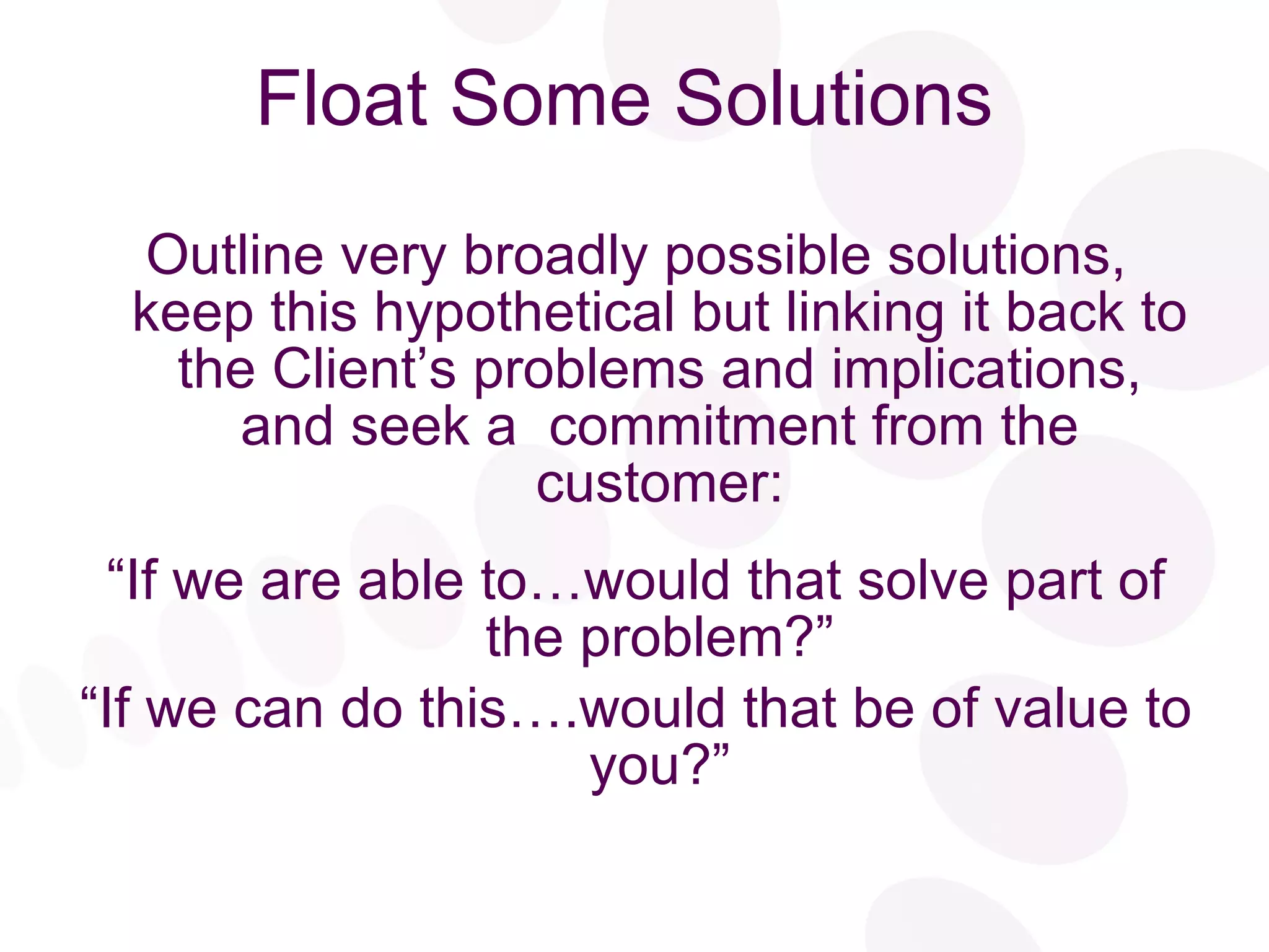 Float Some Solutions Outline very broadly possible solutions, keep this hypothetical but linking it back to the Client’s problems and implications, and seek a  commitment from the customer: “ If we are able to…would that solve part of the problem?” “ If we can do this….would that be of value to you?” 