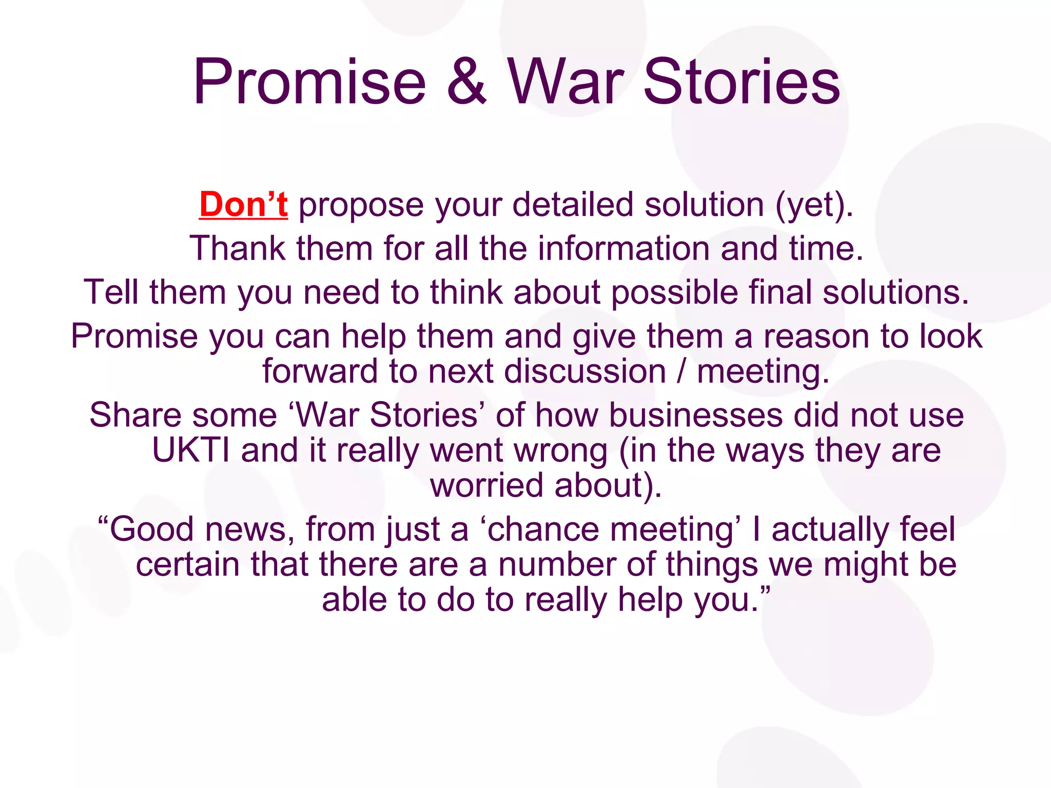 Promise & War Stories Don’t  propose your detailed solution (yet). Thank them for all the information and time. Tell them you need to think about possible final solutions. Promise you can help them and give them a reason to look forward to next discussion / meeting. Share some ‘War Stories’ of how businesses did not use UKTI and it really went wrong (in the ways they are worried about). “ Good news, from just a ‘chance meeting’ I actually feel certain that there are a number of things we might be able to do to really help you.” 