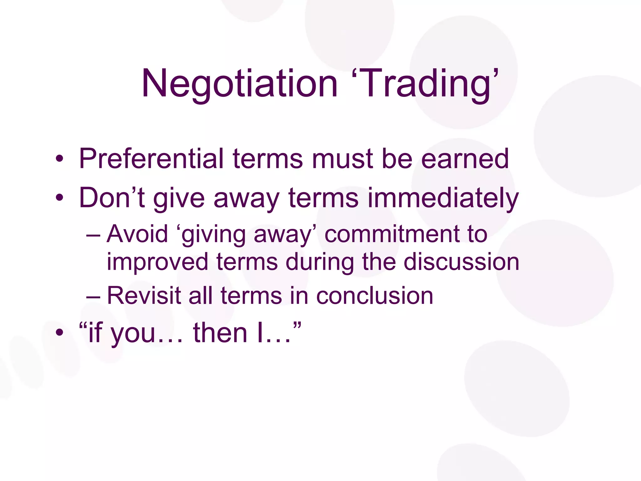 Negotiation ‘Trading’ Preferential terms must be earned Don’t give away terms immediately Avoid ‘giving away’ commitment to improved terms during the discussion Revisit all terms in conclusion “ if you… then I…” 