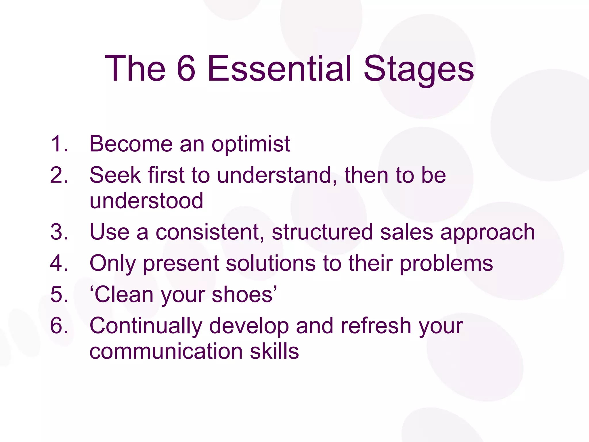 The 6 Essential Stages Become an optimist Seek first to understand, then to be understood Use a consistent, structured sales approach Only present solutions to their problems ‘ Clean your shoes’ Continually develop and refresh your communication skills 
