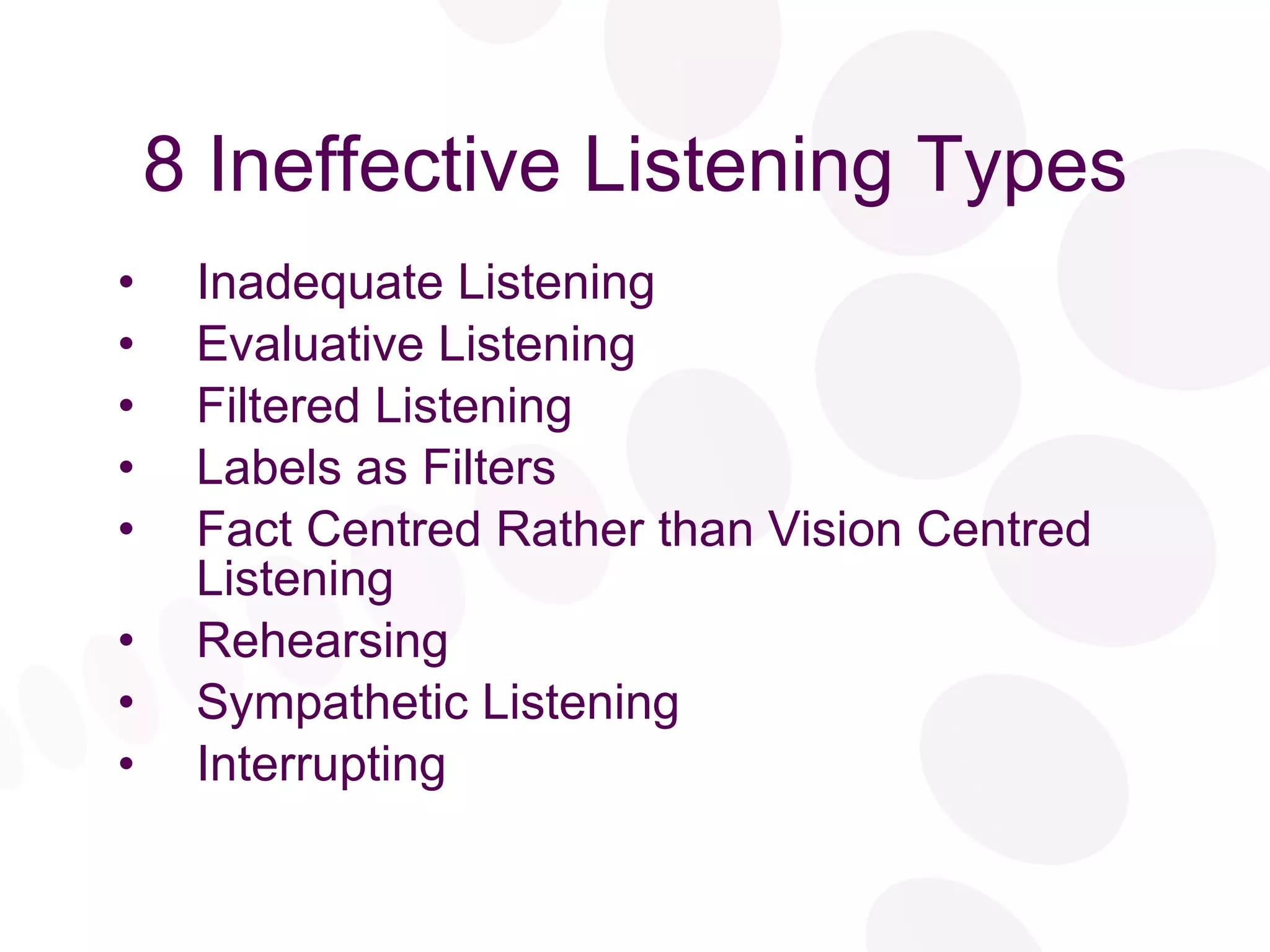 8 Ineffective Listening Types Inadequate Listening Evaluative Listening Filtered Listening Labels as Filters Fact Centred Rather than Vision Centred Listening Rehearsing Sympathetic Listening Interrupting 
