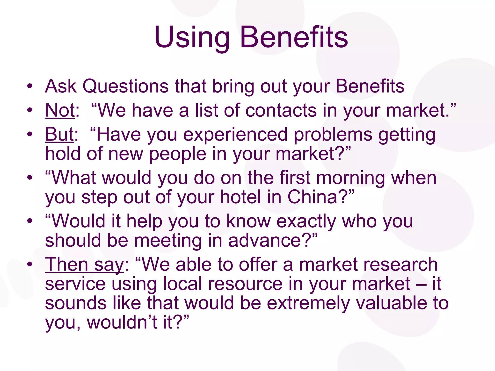 Using Benefits Ask Questions that bring out your Benefits Not :  “We have a list of contacts in your market.” But :  “Have you experienced problems getting hold of new people in your market?” “ What would you do on the first morning when you step out of your hotel in China?” “ Would it help you to know exactly who you should be meeting in advance?” Then say : “We able to offer a market research service using local resource in your market – it sounds like that would be extremely valuable to you, wouldn’t it?” 