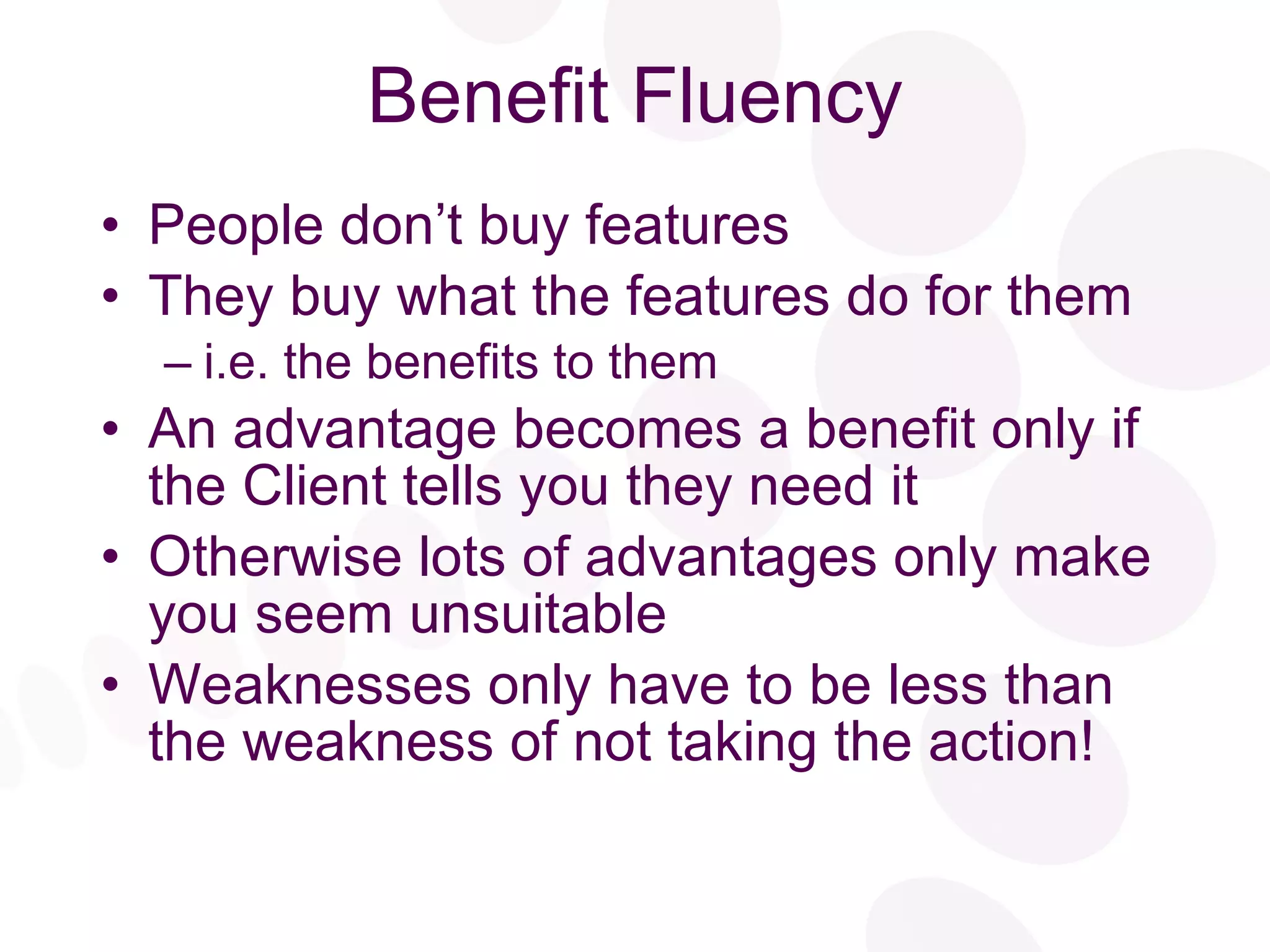 Benefit Fluency People don’t buy features They buy what the features do for them i.e. the benefits to them An advantage becomes a benefit only if the Client tells you they need it Otherwise lots of advantages only make you seem unsuitable Weaknesses only have to be less than the weakness of not taking the action! 