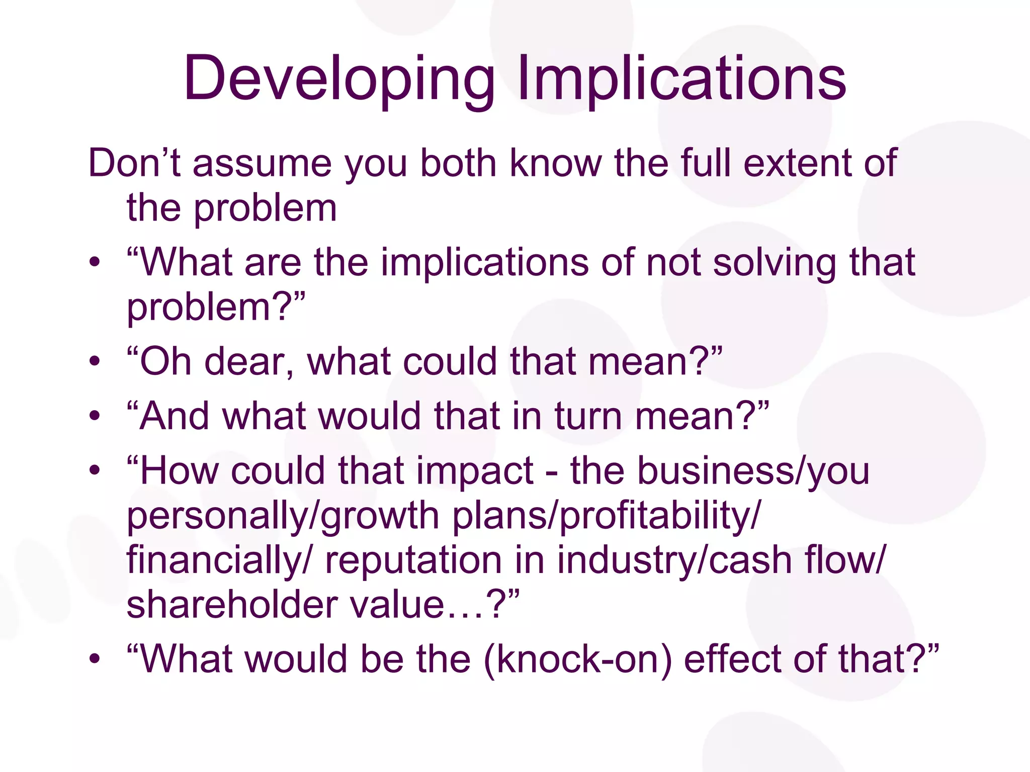 Developing Implications Don’t assume you both know the full extent of the problem “ What are the implications of not solving that problem?” “ Oh dear, what could that mean?” “ And what would that in turn mean?” “ How could that impact - the business/you personally/growth plans/profitability/ financially/ reputation in industry/cash flow/ shareholder value…?” “ What would be the (knock-on) effect of that?” 