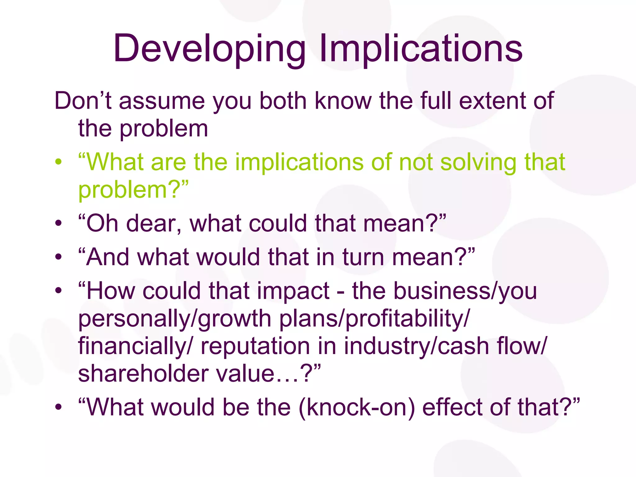 Developing Implications Don’t assume you both know the full extent of the problem “ What are the implications of not solving that problem?” “ Oh dear, what could that mean?” “ And what would that in turn mean?” “ How could that impact - the business/you personally/growth plans/profitability/ financially/ reputation in industry/cash flow/ shareholder value…?” “ What would be the (knock-on) effect of that?” 