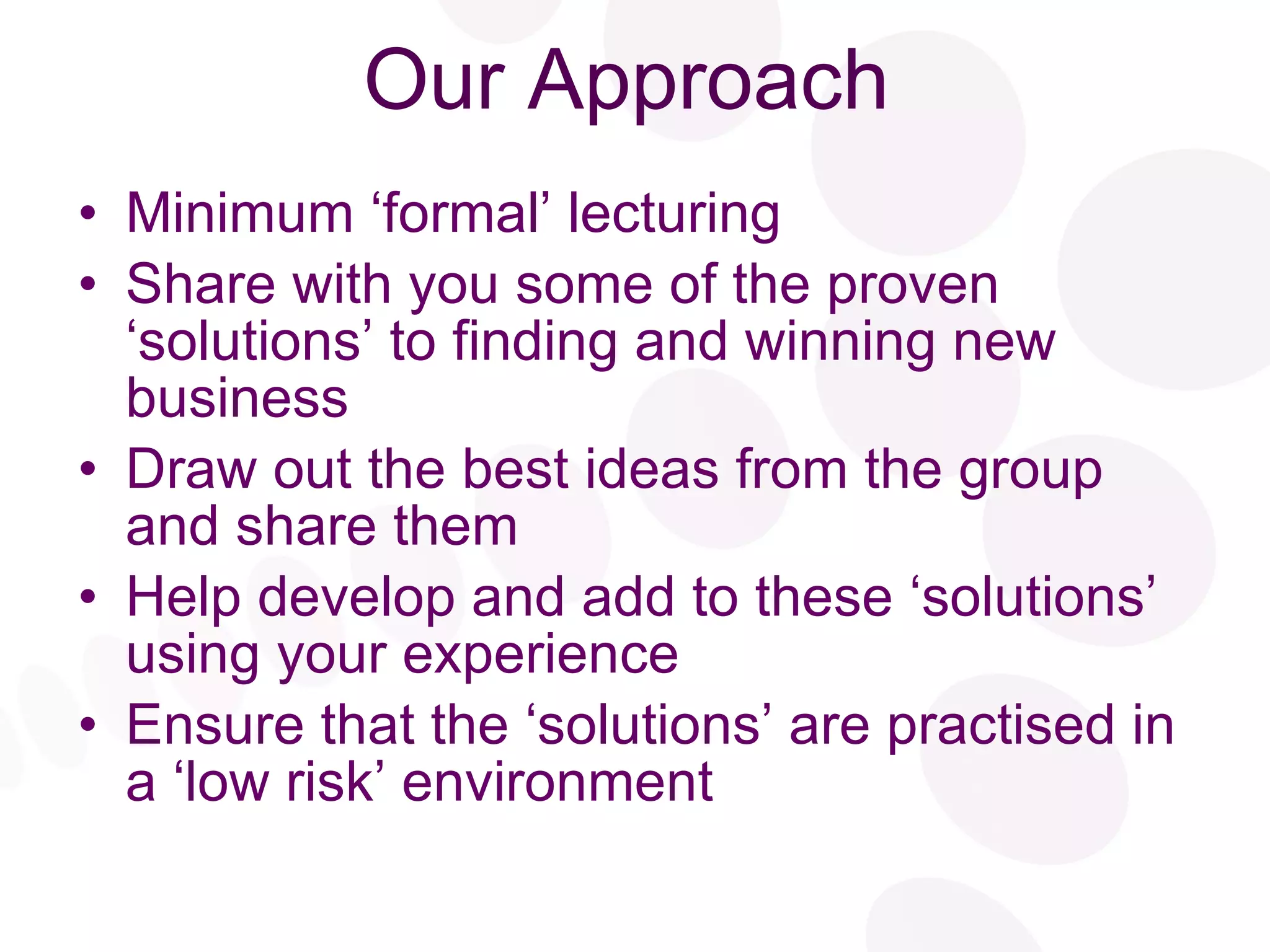 Our Approach Minimum ‘formal’ lecturing Share with you some of the proven ‘solutions’ to finding and winning new business Draw out the best ideas from the group and share them Help develop and add to these ‘solutions’ using your experience  Ensure that the ‘solutions’ are practised in a ‘low risk’ environment 